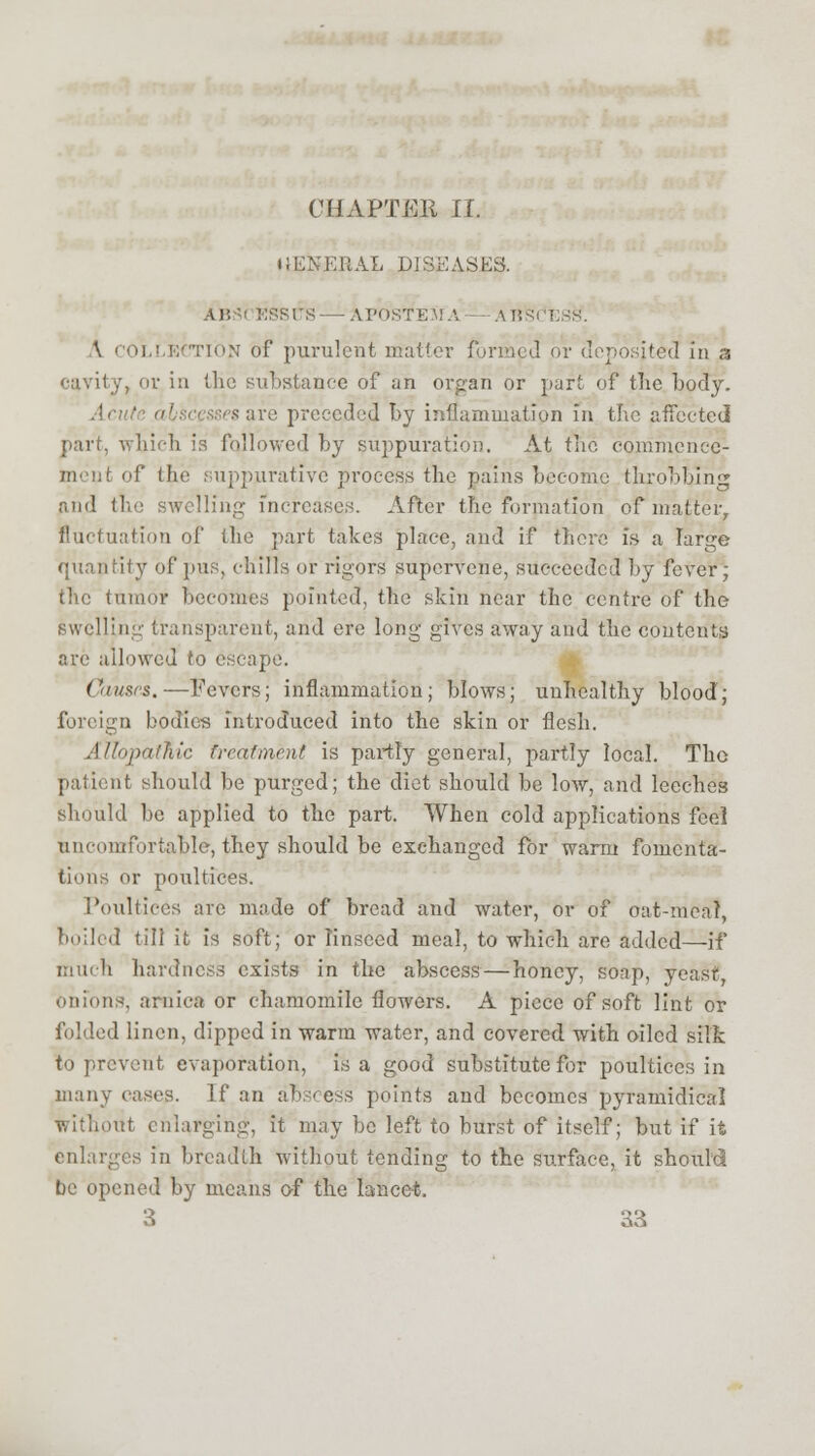 CHAPTER II. itENEBAL DISEASES. ,\r, BSSCTS—AI'OSTEAiA — ABSCESS'. \ COLLECTION of purulent matter formed or deposited in a '•avity, or in the substance of an organ or part of the body. .!< sare preceded by inflammation in the affected part, which is followed by suppuration. At tiio commence1 ment of the suppurative process the pains become throbbing and the swelling increases. After the formation of matter, fluctuation of the part takes place, and if there is a large quantity of pus. chills or rigors supervene, succeeded by fever; the tumor becomes pointed, the skin near the centre of the swelling transparent, and ere long gives away and the contents are allowed to escape. Causes.—Fevers; inflammation; blows; unhealthy blood; foreign bodies introduced into the skin or flesh. AliopatKic treatment is partly general, partly local. The patient should be purged; the diet should be low, and leeches should be applied to the part. When cold applications feel uncomfortable, they should be exchanged for warm fomenta- tions or poultices. Poultices arc made of bread and water, or of oat-meal, boiled till it is soft; or linseed meal, to which are added—if much hardness exists in the abscess — honey, soap, yeast-, onions, arnica or chamomile flowers. A piece of soft lint or folded linen, dipped in warm water, and covered with oiled silk to prevent evaporation, is a good substitute for poultices in many cases. If an abscess points and becomes pyramidieal without enlarging, it may be left to burst of itself; but if ifc enlarges in breadth without tending to the surface, it should be opened by means of the lancet.