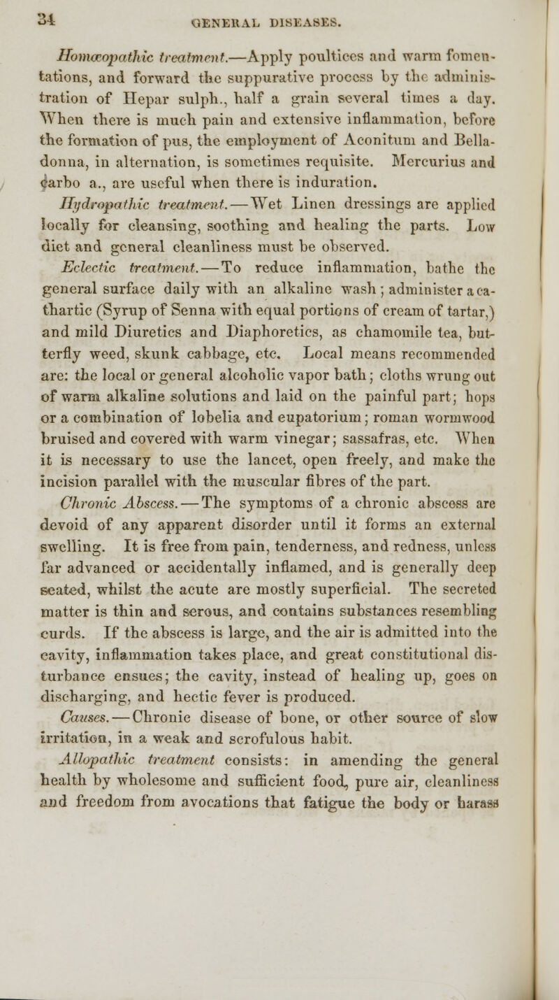 Homoeopathic treatment.—Apply poultices and warm fomen- tations, and forward the suppurative process by the adminis- tration of Hepar sulph., half a grain several times a day. When there is much pain and extensive inflammation, before the formation of pus, the employment of Aconitum and Bella- donna, in alternation, is sometimes requisite. Mcrcurius and earbo a., are useful when there is induration. Hydropathic treatment. — Wet Linen dressings are applied locally for cleansing, soothing and healing the parts. Low diet and general cleanliness must be observed. Eclectic treatment. — To reduce inflammation, bathe the general surface daily with an alkaline wash ; administer a ca- thartic (Syrup of Senna with equal portions of cream of tartar,) and mild Diuretics and Diaphoretics, as chamomile tea, but- terfly weed, skunk cabbage, etc. Local means recommended are: the local or general alcoholic vapor bath; cloths wrung out of warm alkaline solutions and laid on the painful part; hops or a combination of lobelia and eupatorium; roman wormwood bruised and covered with warm vinegar; sassafras, etc. When it is necessary to use the lancet, open freely, and make the incision parallel with the muscular fibres of the part. Chronic Abscess. — The symptoms of a chronic abscess are devoid of any apparent disorder until it forms an external swelling. It is free from pain, tenderness, and redness, unless far advanced or accidentally inflamed, and is generally deep seated, whilst the acute are mostly superficial. The secreted matter is thin and serous, and contains substances resembling curds. If the abscess is large, and the air is admitted into the cavity, inflammation takes place, and great constitutional dis- turbance ensues; the cavity, instead of healing up, goes on discharging, and hectic fever is produced. Causes. — Chronic disease of bone, or other source of slow irritation, in a weak and scrofulous habit. Allopathic treatment consists: in amending the general health by wholesome and sufficient food, pure air, cleanliness and freedom from avocations that fatigue the body or harass