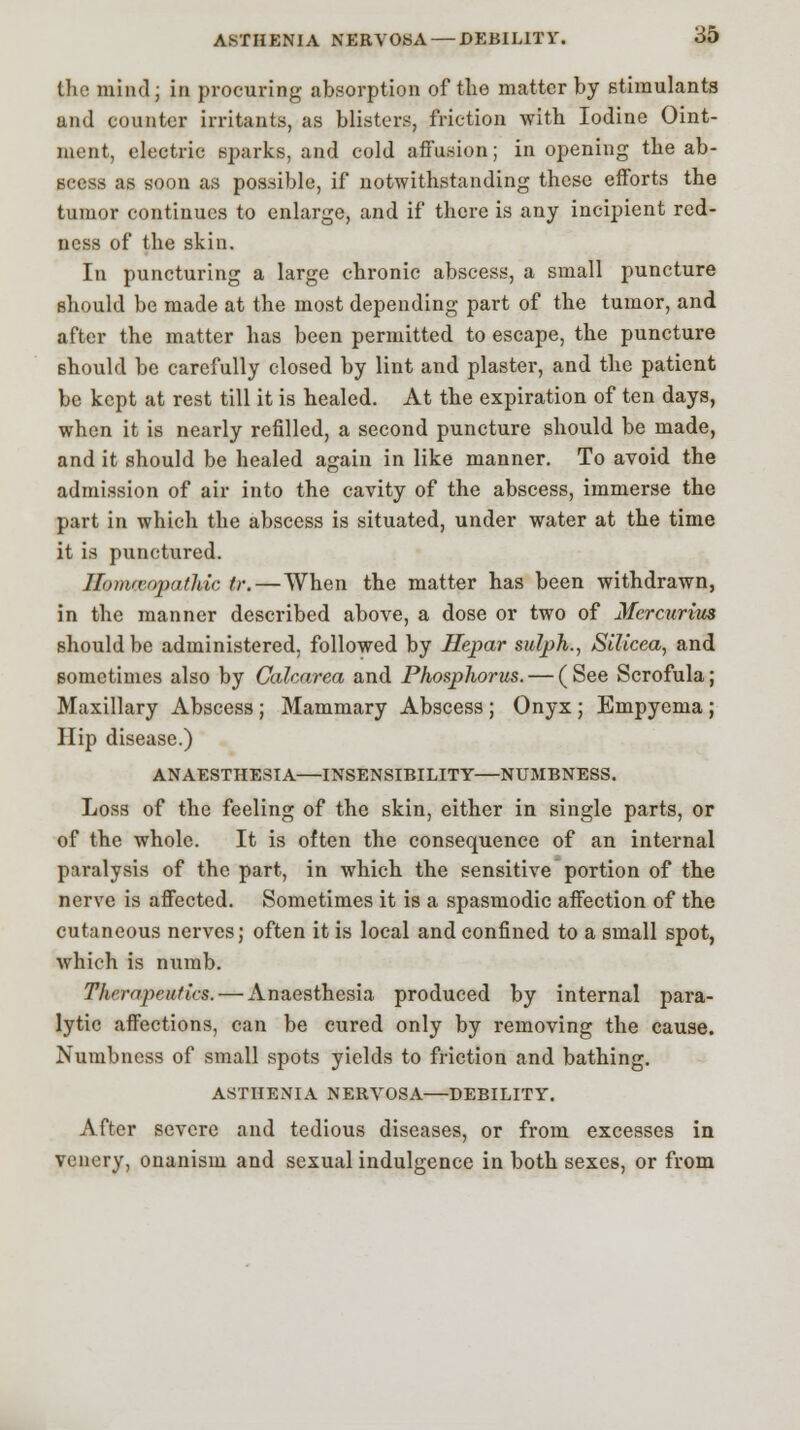 ASTHENIA NERVOSA — DEBILITY. 35 the mind; in procuring absorption of the matter by stimulants and counter irritants, as blisters, friction with Iodine Oint- ment, electric sparks, and cold affusion; in opening the ab- scess as soon as possible, if notwithstanding these efforts the tumor continues to enlarge, and if there is any incipient red- ness of the skin. In puncturing a large chronic abscess, a small puncture should be made at the most depending part of the tumor, and after the matter has been permitted to escape, the puncture should be carefully closed by lint and plaster, and the patient be kept at rest till it is healed. At the expiration of ten days, when it is nearly refilled, a second puncture should be made, and it should be healed again in like manner. To avoid the admission of air into the cavity of the abscess, immerse the part in which the abscess is situated, under water at the time it is punctured. Homrvopathic tr. — When the matter has been withdrawn, in the manner described above, a dose or two of Mercurius should be administered, followed by Hepar sulph., SiUcea, and sometimes also by Calcarea and Phosphorus. — (See Scrofula; Maxillary Abscess ; Mammary Abscess ; Onyx ; Empyema ; Hip disease.) ANAESTHESIA—INSENSIBILITY—NUMBNESS. Loss of the feeling of the skin, either in single parts, or of the whole. It is often the consequence of an internal paralysis of the part, in which the sensitive portion of the nerve is affected. Sometimes it is a spasmodic affection of the cutaneous nerves; often it is local and confined to a small spot, which is numb. Therapeutics. — Anaesthesia produced by internal para- lytic affections, can be cured only by removing the cause. Numbness of small spots yields to friction and bathing. ASTHENIA NERVOSA—DEBILITY. After severe and tedious diseases, or from excesses in venery, onanism and sexual indulgence in both sexes, or from