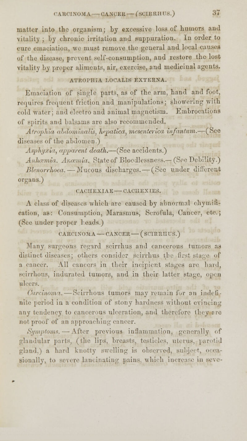 CAttCINOMA— Q4NPEB — fsOIRRHUS.) 37 matter into the organism; by excessive loss of humors and vitality ; by chronic irritation and suppuration. In order to cure emaciation, we must remove the general and local causes of the disease, prevent self-consumption, and restore the lost vitality by proper aliments, air, exercise, and medicinal agents. ATROPHIA LOCALIS EXTERNA. Emaciation of single parts, as of the arm, hand and foot, requires frequent friction and manipulations; showering with cold water; and electro and animal magnetism. Embrocations of spirits and balsams are also recommended. Atrophia ahdominalis, h'patica, mesen'erlca infantum.—(See diseases of the abdomen.) Asphyxia, apparent death.—(See accidents.) Anhcerrria, Aiuemia. State of Bloodlessness.— (See Debility.) Blenorrhoea. — Mucous discharges. — (See under different organs.) CACHEJUAE — CACHEXIES. A class of diseases which are caused by abnormal chymifi- cation, as: Consumption, Marasmus, Scrofula, Cancer, etc.; (See under proper heads.) CARCINOMA— CANCER—(SCIRRTIUS.) Many surgeons regard scirrhus and cancerous tumors as distinct diseases; others consider scirrhus the Grst stage of a cancer. All cancers in their incipient stages are hard, scirrhous, indurated tumors, and in their latter stage, open ulcers. Carcinoma.—Scirrhous tumors may remain for an indefi- nite period in a condition of stony hardness without evincing any tendency to cancerous ulceration, and therefore they ore not proof of an approaching cancer. Symptoms. — After previous inflammation, generally of glandular parts, (the lips, breasts, testicles, uterus, parotid gland,) a hard knotty swelling is observed, subject, i sionally, to severe lancinating pains, which increase in seve-