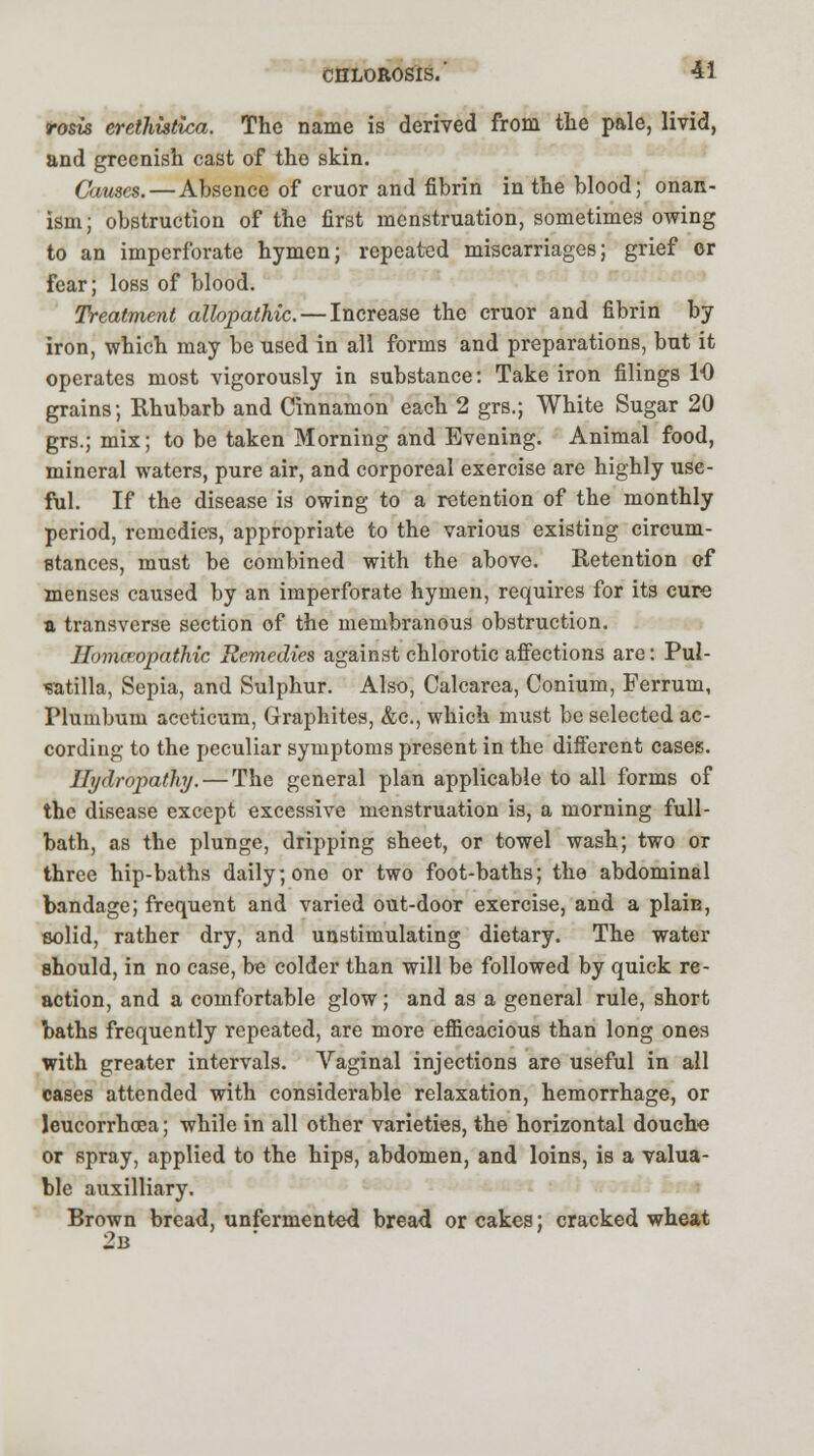 rosis eretJiistica. The name is derived from the pale, livid, and greenish cast of the skin. Causes. — Absence of cruor and fibrin in the blood; onan- ism; obstruction of the first menstruation, sometimes owing to an imperforate hymen; repeated miscarriages; grief or fear; loss of blood. Treatment allopathic. — Increase the cruor and fibrin by iron, which may be used in all forms and preparations, but it operates most vigorously in substance: Take iron filings 10 grains; Rhubarb and Cinnamon each 2 grs.; White Sugar 20 grs.; mix; to be taken Morning and Evening. Animal food, mineral waters, pure air, and corporeal exercise are highly use- ful. If the disease is owing to a retention of the monthly period, remedies, appropriate to the various existing circum- stances, must be combined with the above. Retention of menses caused by an imperforate hymen, requires for its cure a transverse section of the membranous obstruction. Homoeopathic Remedies against chlorotic affections are: Pul- satilla, Sepia, and Sulphur. Also, Calcarea, Conium, Ferrum, Plumbum aceticum, Graphites, &c, which must be selected ac- cording to the peculiar symptoms present in the different cases. Hydropathy. — The general plan applicable to all forms of the disease except excessive menstruation is, a morning full- bath, as the plunge, dripping sheet, or towel wash; two or three hip-baths daily; one or two foot-baths; the abdominal bandage; frequent and varied out-door exercise, and a plain, solid, rather dry, and unstimulating dietary. The water should, in no case, be colder than will be followed by quick re- action, and a comfortable glow; and as a general rule, short baths frequently repeated, are more efficacious than long ones with greater intervals. Vaginal injections are useful in all cases attended with considerable relaxation, hemorrhage, or leucorrhcea; while in all other varieties, the horizontal douche or spray, applied to the hips, abdomen, and loins, is a valua- ble auxilliary. Brown bread, unfermented bread or cakes; cracked wheat 2b