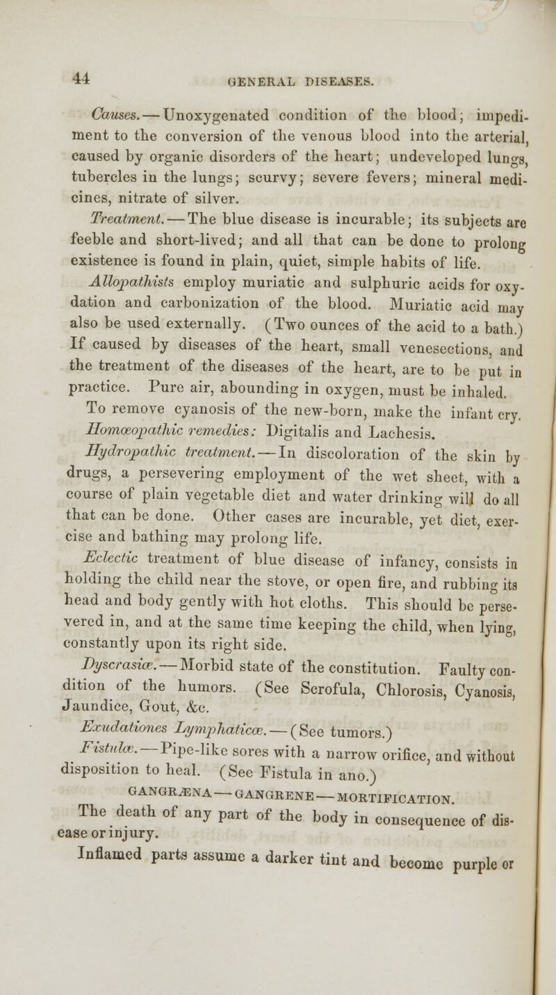 Games. — Unoxygenated condition of the blood; impedi- ment to the conversion of the venous blood into the arterial caused by organic disorders of the heart; undeveloped lun°-s tubercles in the lungs; scurvy; severe fevers; mineral medi- cines, nitrate of silver. Treatment. — The blue disease is incurable; its subjects are feeble and short-lived; and all that can be done to prolong existence is found in plain, quiet, simple habits of life. Allopatliists employ muriatic and sulphuric acids for oxy- dation and carbonization of the blood. Muriatic acid may also be used externally. (Two ounces of the acid to a bath.) If caused by diseases of the heart, small venesections, and the treatment of the diseases of the heart, are to be put in practice. Pure air, abounding in oxygen, must be inhaled. To remove cyanosis of the new-born, make the infant cry. Homoeopathic remedies: Digitalis and Lachesis. Hydropathic treatment. — In discoloration of the skin hy drugs, a persevering employment of the wet sheet, with a course of plain vegetable diet and water drinking will do all that can be done. Other cases are incurable, yet diet, exer- cise and bathing may prolong life. Eclectic treatment of blue disease of infancy, consists in holding the child near the stove, or open fire, and rubbing its head and body gently with hot cloths. This should be perse- vered in, and at the same time keeping the child, when lying, constantly upon its right side. Dyscrasio?. — Morbid state of the constitution. Faulty con- dition of the humors. (See Scrofula, Chlorosis, Cyanosis, Jaundice, Gout, &c. Exudationes LympJiaticce. — (See tumors.) Fistula.—Pipe-like sores with a narrow orifice, and without disposition to heal. (See Fistula in ano.) GANGIUENA — GANGRENE — MORTIFICATION The death of any part of the body in consequence of dis- ease or injury. Inflamed parts assume a darker tint and become purple or