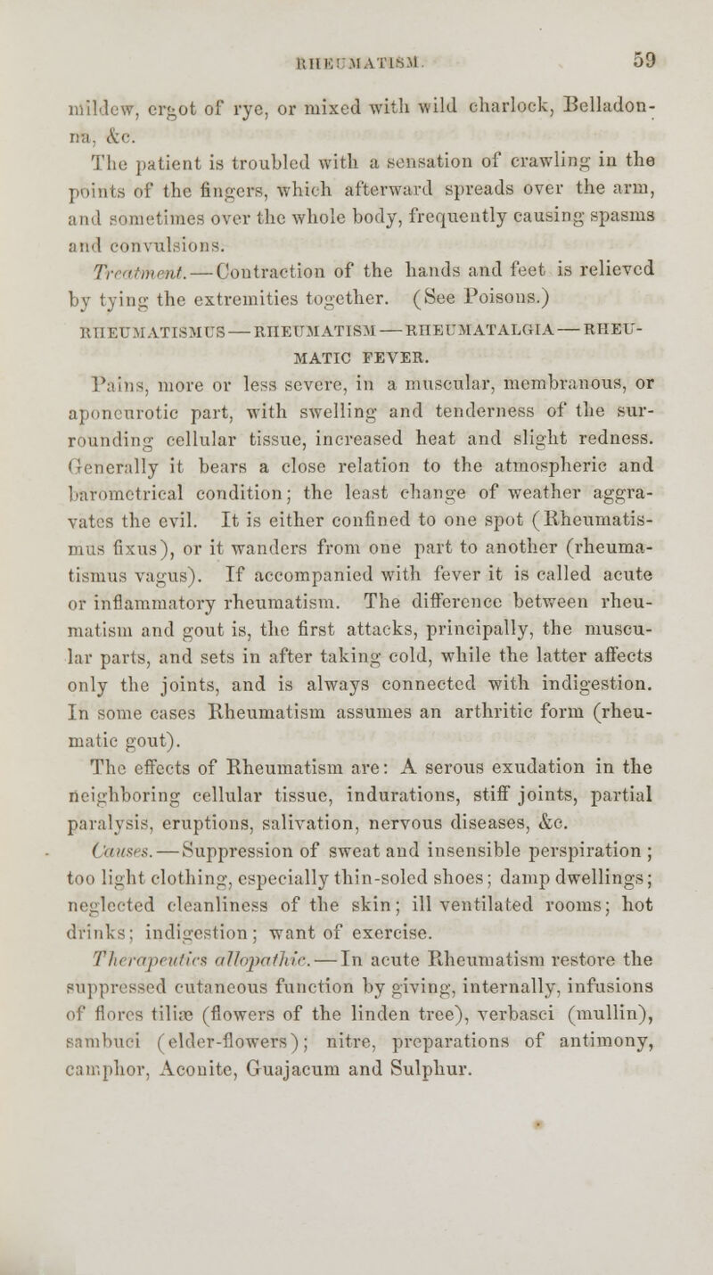 ItHK! .MATLS.M 59 mil Jew, ergot of rye, or mixed with wild charlock, Belladon- na. &c. The patient is troubled with a .sensation of crawling in the points of the fingers, which afterward spreads over the arm, and sometimes over the whole body, frequently causing spasms and convulsions. Treatment. — Contraction of the hands and feet is relieved by tying the extremities together. (See Poisons.) UII EUMATISM US — RIIEUM ATISM — RIIEUM ATALGIA — RHEU- MATIC FEVER. Tains, more or less severe, in a muscular, membranous, or aponeurotic part, with swelling and tenderness of the sur- rounding cellular tissue, increased heat and slight redness. Generally it bears a close relation to the atmospheric and barometrical condition; the least change of weather aggra- vates the evil. It is either confined to one spot (Rheumatis- mus fixns), or it wanders from one part to another (rheuma- tismus vagus). If accompanied with fever it is called acute or inflammatory rheumatism. The difference between rheu- matism and gout is, the first attacks, principally, the muscu- lar parts, and sets in after taking cold, while the latter affects only the joints, and is always connected with indigestion. In some cases Rheumatism assumes an arthritic form (rheu- matic gout). The effects of Rheumatism are: A serous exudation in the neighboring cellular tissue, indurations, stiff joints, partial paralysis, eruptions, salivation, nervous diseases, &c. Qatises. — Suppression of sweat and insensible perspiration ; too light clothing, especially thin-soled shoes; damp dwellings; neglected cleanliness of the skin; ill ventilated rooms; hot drinks; indigestion; want of exercise. Therapeutics allopathic. — In acute Rheumatism restore the suppressed cutaneous function by giving, internally, infusions of florcs tiliae (flowers of the linden tree), verbasci (mullin), Bambuci (elder-flowers); nitre, preparations of antimony, camphor, Aconite, Guajacum and Sulphur.