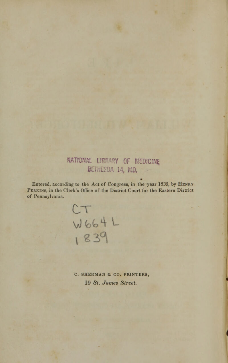 NATTCW OF MEDICINfc IES9A 14, MO. Entered, according to the Act of Congress, in the-year 1839, by Henry Perkins, in the Clerk's Office of the District Court for the Eastern District of Pennsylvania. C. SHERMAN & CO. PRINTERS, 19 St. James Street.