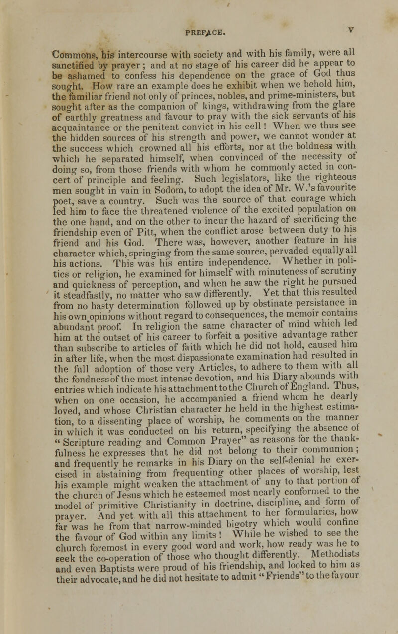 Commons, his intercourse with society and with his family, were all sanctified by prayer ; and at no stage of his career did he appear to be ashamed to confess his dependence on the grace of God thus sought. How rare an example does he exhibit when we behold him, the'familiar friend not only of princes, nobles, and prime-ministers, but sought after as the companion of kings, withdrawing from the glare of earthly greatness and favour to pray with the sick servants of his acquaintance or the penitent convict in his cell! When we thus see the hidden sources of his strength and power, we cannot wonder at the success which crowned all his efforts, nor at the boldness with which he separated himself, when convinced of the necessity of doing so, from those friends with whom he commonly acted in con- cert of principle and feeling. Such legislators, like the righteous men sought in vain in Sodom, to adopt the idea of Mr. VV.'s favourite poet, save a country. Such was the source of that courage which led him to face the threatened violence of the excited population on the one hand, and on the other to incur the hazard of sacrificing the friendship even of Pitt, when the conflict arose between duty to his friend and his God. There was, however, another feature in his character which, springing from the same source, pervaded equally all his actions. This was his entire independence. Whether m poli- tics or religion, he examined for himself with minuteness ot scrutiny and quickness of perception, and when he saw the right he pursued it steadfastly, no matter who saw differently. Yet that this resulted from no hasty determination followed up by obstinate persistance in his own opinions without regard to consequences, the memoir contains abundant proof. In religion the same character of mind which led him at the outset of his career to forfeit a positive advantage rather than subscribe to articles of faith which he did not hold, caused him in after life, when the most dispassionate examination had resulted in the full adoption of those very Articles, to adhere to them with all the fondnessofthe most intense devotion, and his Diary abounds with entries which indicate hisattachmenttothe Church of England. Ihus, when on one occasion, he accompanied a friend whom he dearly loved, and whose Christian character he held in the highest estima- tion, to a dissenting place of worship, he comments on the manner in which it was conducted on his return, specifying the absence ot  Scripture reading and Common Prayer as reasons for the thank- fulness he expresses that he did not belong to their communion; and frequently he remarks in his Diary on the self-denial he exer- cised in abstaining from frequenting other places of worship, lest his example might weaken the attachment of any to that portion ot the church of Jesus which he esteemed most nearly conformed to the model of primitive Christianity in doctrine, discipline, and lorm ot prayer. And yet with all this attachment to her formularies, how far was he from that narrow-minded bigotry which would confine the favour of God within any limits ! While he wished to see the church foremost in every good word and work, how ready was he to seek the co-operation of those who thought differently. Methodists and even Baptists were proud of his friendship, and looked to him as their advocate, and he did not hesitate to admit  Friends to the favour