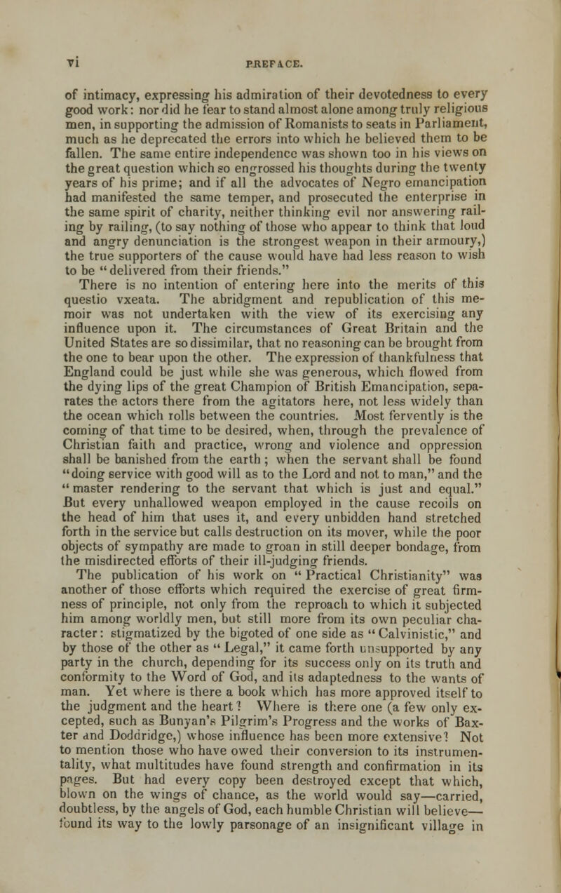 of intimacy, expressing his admiration of their devotedness to every good work: nor did he fear to stand almost alone among truly religions men, in supporting the admission of Romanists to seats in Parliament, much as he deprecated the errors into which he believed them to be fallen. The same entire independence was shown too in his views on the great question which so engrossed his thoughts during the twenty years of his prime; and if all the advocates of Negro emancipation had manifested the same temper, and prosecuted the enterprise in the same spirit of charity, neither thinking evil nor answering rail- ing by railing, (to say nothing of those who appear to think that loud and angry denunciation is the strongest weapon in their armoury,) the true supporters of the cause would have had less reason to wish to be  delivered from their friends. There is no intention of entering here into the merits of this questio vxeata. The abridgment and republication of this me- moir was not undertaken with the view of its exercising any influence upon it. The circumstances of Great Britain and the United States are so dissimilar, that no reasoning can be brought from the one to bear upon the other. The expression of thankfulness that England could be just while she was generous, which flowed from the dying lips of the great Champion of British Emancipation, sepa- rates the actors there from the agitators here, not less widely than the ocean which rolls between the countries. Most fervently is the coming of that time to be desired, when, through the prevalence of Christian faith and practice, wrong and violence and oppression shall be banished from the earth ; when the servant shall be found doing service with good will as to the Lord and not to man, and the  master rendering to the servant that which is just and equal. But every unhallowed weapon employed in the cause recoils on the head of him that uses it, and every unbidden hand stretched forth in the service but calls destruction on its mover, while the poor objects of sympathy are made to groan in still deeper bondage, from the misdirected efforts of their ill-judging friends. The publication of his work on  Practical Christianity was another of those efforts which required the exercise of great firm- ness of principle, not only from the reproach to which it subjected him among worldly men, but still more from its own peculiar cha- racter : stigmatized by the bigoted of one side as  Calvinistic, and by those of the other as  Legal, it came forth unsupported by any party in the church, depending for its success only on its truth and conformity to the Word of God, and its adaptedness to the wants of man. Yet where is there a book which has more approved itself to the judgment and the heart 1 Where is there one (a few only ex- cepted, such as Bunyan's Pilgrim's Progress and the works of Bax- ter and Doddridge,) whose influence has been more extensive 1 Not to mention those who have owed their conversion to its instrumen- tality, what multitudes have found strength and confirmation in its pages. But had every copy been destroyed except that which, blown on the wings of chance, as the world would say—carried, doubtless, by the angels of God, each humble Christian will believe— lound its way to the lowly parsonage of an insignificant village in