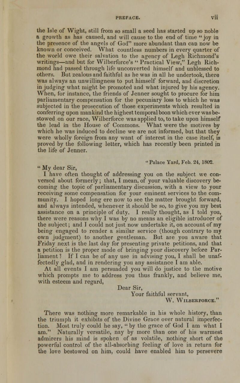 the Isle of Wight, still from so small a seed has started up so noble a growth as has caused, and will cause to the end of time joy in the presence of the angels of God more abundant than can now be known or conceived. What countless numbers in every quarter of the world owe their salvation to the agency of Legh Richmond's writings—and but for Wilberforce's  Practical View, Legh Rich- mond had passed through life unconverted himself and unblessed to others. But zealous and faithful as he was in all he undertook, there was always an unwillingness to put himself forward, and discretion in judging what might be promoted and what injured by his agency. When, for instance, the friends of Jenner sought to procure for him parliamentary compensation for the pecuniary loss to which he was subjected in the prosecution of those experiments which resulted in conferring upon mankind the highest temporal boon which ever was be- stowed on our race, Wilberforce was applied to, to take upon himself the lead in the House of Commons. What were the motives by which he was induced to decline we are not informed, but that they were wholly foreign from any want of interest in the case itself, is proved by the following letter, which has recently been printed in the life of Jenner. Palace Yard, Feb. 24, 1802.  My dear Sir, I have often thought of addressing you on the subject we con- versed about formerly; that, I mean, of your valuable discovery be- coming the topic of parliamentary discussion, with a view to your receiving some compensation for your eminent services to the com- munity. I hoped long ere now to see the matter brought forward, and always intended, whenever it should be so, to give you my best assistance on a principle of duty. I really thought, as I told you, there were reasons why I was by no means an eligible introducer of the subject; and I could not just now undertake it, on account of my being engaged to render a similar service (though contrary to my own judgment) to another gentleman. But are you aware that Friday next is the last day for presenting private petitions, and that a petition is the proper mode of bringing your discovery before Par- liament ] If I can be of any use in advising you, I shall be unaf- fectedly glad, and in rendering you any assistance I am able. At all events I am persuaded you will do justice to the motive which prompts me to address you thus frankly, and believe me, with esteem and regard, Dear Sir, Your faithful servant, W. Wilberforce. There was nothing more remarkable in his whole history, than the triumph it exhibits of the Divine Grace over natural imperfec- tion. Most truly could he say, by the grace of God I am what I am. Naturally versatile, nay by more than one of his warmest admirers his mind is spoken of as volatile, nothing short of the powerful control of the all-absorbing feeling of love in return for the love bestowed on him, could have enabled him to persevere