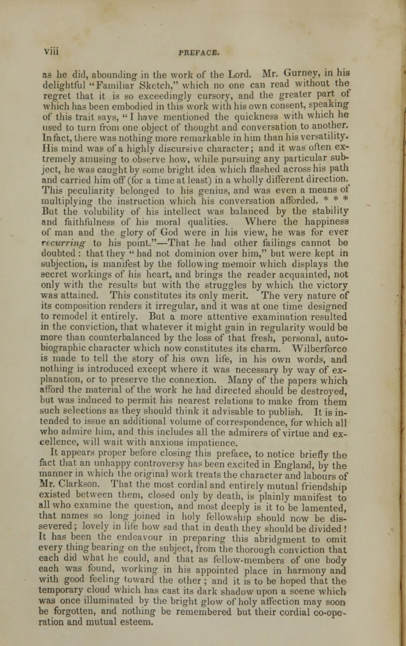 as lie did, abounding in the work of the Lord. Mr. Gurney, in his delightful Familiar Sketch, which no one can read without the regret that it is so exceedingly cursory, and the greater part of which has been embodied in this work with his own consent, speaking of this trait says,  I have mentioned the quickness with which he used to turn from one object of thought and conversation to another. In fact, there was nothing more remarkable in him than his versatility. His mind was of a highly discursive character; and it was often ex- tremely amusing to observe how, while pursuing any particular sub- ject, he was caught by some bright idea which flashed across his path and carried him off (for a time at least) in a wholly different direction.^ This peculiarity belonged to his genius, and was even a means of multiplying the instruction which his conversation afforded. * * * But the volubility of his intellect was balanced by the stability and faithfulness of his moral qualities. Where the happiness of man and the glory of God were in his view, he was for ever recurring to his point.—That he had other failings cannot be doubted : that they had not dominion over him, but were kept in subjection, is manifest by the following memoir which displays the secret workings of his heart, and brings the reader acquainted, not only with the results but with the struggles by which the victory was attained. This constitutes its only merit. The very nature of its composition renders it irregular, and it was at one time designed to remodel it entirely. But a more attentive examination resulted in the conviction, that whatever it might gain in regularity would be more than counterbalanced by the loss of thai fresh, personal, auto- biographic character which now constitutes its charm. Wilberforce is made to tell the story of his own life, in his own words, and nothing is introduced except where it was necessary by way of ex- planation, or to preserve the connexion. Many of the papers which afford the material of the work he had directed should be destroyed, but was induced to permit his nearest relations to make from them such selections as they should think it advisable to publish. It is in- tended to issue an additional volume of correspondence, for which all who admire him, and this includes all the admirers of virtue and ex- cellence, will wait with anxious impatience. It appears proper before closing this preface, to notice briefly the fact that an unhappy controversy has been excited in England, by the manner in which the original work treats the character and labours of Mr. Clarkson. That the most cordial and entirely mutual friendship existed between them, closed only by death, is plainly manifest to all who examine the question, and most deeply is it to be lamented, that names so long joined in holy fellowship should now be dis- severed ; lovely in life how sad that in death they should be divided ! It has been the endeavour in preparing this abridgment to omit every thing bearing on the subject, from the thorough conviction that each did what he could, and that as fellow-members of one body each was found, working in his appointed place in harmony and with good feeling toward the other ; and it is to be hoped that the temporary cloud which has cast its dark shadow upon a scene which was once illuminated by the bright glow of holy affection may soon be forgotten, and nothing be remembered but their cordial co-ope- ration and mutual esteem.