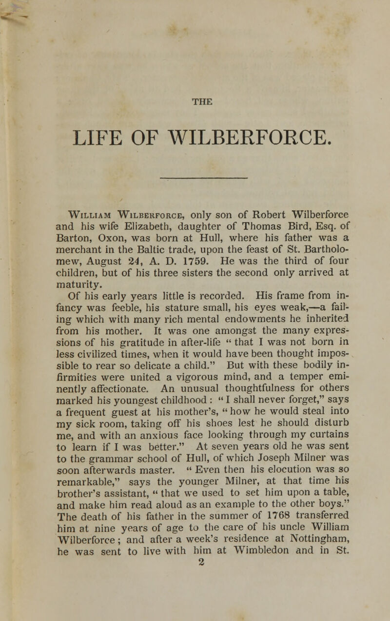 THE LIFE OF WILBERFORCE. William Wilberforce, only son of Robert Wilberforce and his wife Elizabeth, daughter of Thomas Bird, Esq. of Barton, Oxon, was born at Hull, where his father was a merchant in the Baltic trade, upon the feast of St. Bartholo- mew, August 24, A. D. 1759. He was the third of four children, but of his three sisters the second only arrived at maturity. Of his early years little is recorded. His frame from in- fancy was feeble, his stature small, his eyes weak,—a fail- ing which with many rich mental endowments he inherited from his mother. It was one amongst the many expres- sions of his gratitude in after-life  that I was not born in less civilized times, when it would have been thought impos- sible to rear so delicate a child. But with these bodily in- firmities were united a vigorous mind, and a temper emi- nently affectionate. An unusual thoughtfulness for others marked his youngest childhood :  I shall never forget, says a frequent guest at his mother's,  how he would steal into my sick room, taking off his shoes lest he should disturb me, and with an anxious face looking through my curtains to learn if I was better. At seven years old he was sent to the grammar school of Hull, of which Joseph Milner was soon afterwards master.  Even then his elocution was so remarkable, says the younger Milner, at that time his brother's assistant,  that we used to set him upon a table, and make him read aloud as an example to the other boys. The death of his father in the summer of 1768 transferred him at nine years of age to the care of his uncle William Wilberforce; and after a week's residence at Nottingham, he was sent to live with him at Wimbledon and in St.