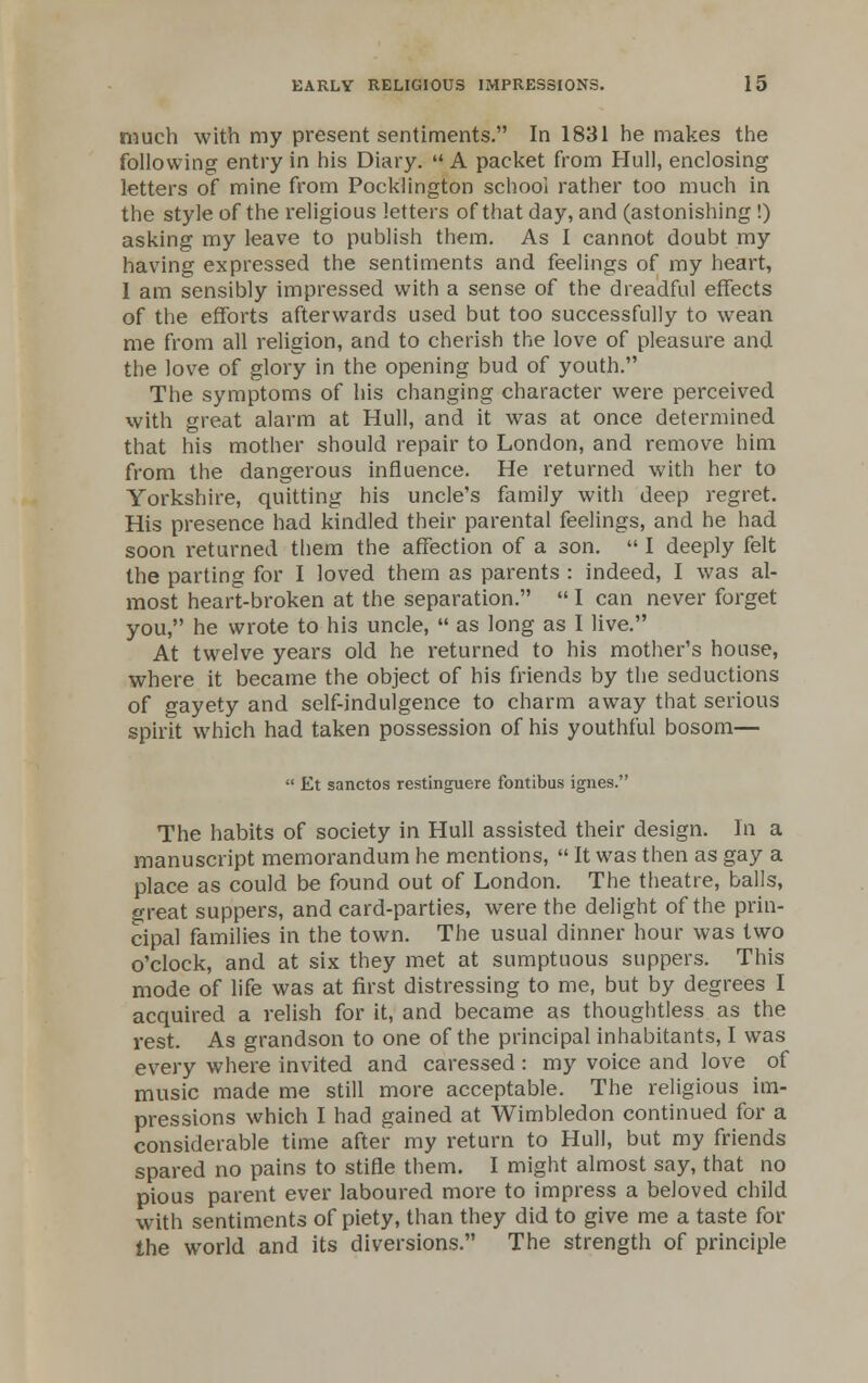 much with my present sentiments. In 1831 he makes the following entry in his Diary.  A packet from Hull, enclosing letters of mine from Pocklington school rather too much in the style of the religious letters of that day, and (astonishing !) asking my leave to publish them. As I cannot doubt my having expressed the sentiments and feelings of my heart, 1 am sensibly impressed with a sense of the dreadful effects of the efforts afterwards used but too successfully to wean me from all religion, and to cherish the love of pleasure and the love of glory in the opening bud of youth. The symptoms of his changing character were perceived with great alarm at Hull, and it was at once determined that his mother should repair to London, and remove him from the dangerous influence. He returned with her to Yorkshire, quitting his uncle's family with deep regret. His presence had kindled their parental feelings, and he had soon returned them the affection of a son.  I deeply felt the parting for I loved them as parents : indeed, I was al- most heart-broken at the separation.  I can never forget you, he wrote to his uncle,  as long as I live. At twelve years old he returned to his mother's house, where it became the object of his friends by the seductions of gayety and self-indulgence to charm away that serious spirit which had taken possession of his youthful bosom—  Et sanctos restinguere fontibus ignes. The habits of society in Hull assisted their design. In a manuscript memorandum he mentions,  It was then as gay a place as could be found out of London. The theatre, balls, great suppers, and card-parties, were the delight of the prin- cipal families in the town. The usual dinner hour was two o'clock, and at six they met at sumptuous suppers. This mode of life was at first distressing to me, but by degrees I acquired a relish for it, and became as thoughtless as the rest. As grandson to one of the principal inhabitants, I was every where invited and caressed : my voice and love of music made me still more acceptable. The religious im- pressions which I had gained at Wimbledon continued for a considerable time after my return to Hull, but my friends spared no pains to stifle them. I might almost say, that no pious parent ever laboured more to impress a beloved child with sentiments of piety, than they did to give me a taste for the world and its diversions. The strength of principle