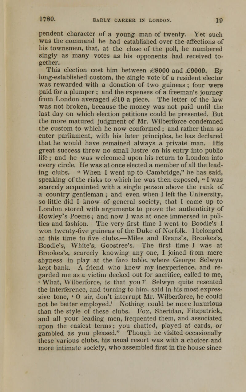 pendent character of a young man of twenty. Yet such was the command he had established over the affections of his townsmen, that, at the close of the poll, he numbered singly as many votes as his opponents had received to- gether. This election cost him between £8000 and £9000. By long-established custom, the single vote of a resident elector was rewarded with a donation of two guineas ; four were paid for a plumper ; and the expenses of a freeman's journey from London averaged £10 a piece. The letter of the law was not broken, because the money was not paid until the last day on which election petitions could be presented. But the more matured judgment of Mr. Wilberforce condemned the custom to which he now conformed ; and rather than so enter parliament, with his later principles, he has declared that he would have remained always a private man. His great success threw no small lustre on his entry into public life ; and he was welcomed upon his return to London into every circle. He was at once elected a member of all the lead- ing clubs.  When I went up to Cambridge, he has said, speaking of the risks to which he was then exposed,  I was scarcely acquainted with a single person above the rank of a country gentleman; and even when I left the University, so little did I know of general society, that I came up to London stored with arguments to prove the authenticity of Rowley's Poems; and now I was at once immersed in poli- tics and fashion. The very first time I went to Boodle's I won twenty-five guineas of the Duke of Norfolk. I belonged at this time to five clubs,—Miles and Evans's, Brookes's, Boodle's, White's, Goostree's. The first time I was at Brookes's, scarcely knowing any one, I joined from mere shyness in play at the faro table, where George Selwyn kept bank. A friend who knew my inexperience, and re- garded me as a victim decked out for sacrifice, called to me, 'What, Wilberforce, is that youl' Selwyn quite resented the interference, and turning to him, said in his most expres- sive tone, ' O sir, don't interrupt Mr. Wilberforce, he could not be better employed.' Nothing could be more luxurious than the style of these clubs. Fox, Sheridan, Fitzpatrick, and all your leading men, frequented them, and associated upon the easiest terms; you chatted, played at cards, or gambled as you pleased. Though he visited occasionally these various clubs, his usual resort was with a choicer and more intimate society, who assembled first in the house since