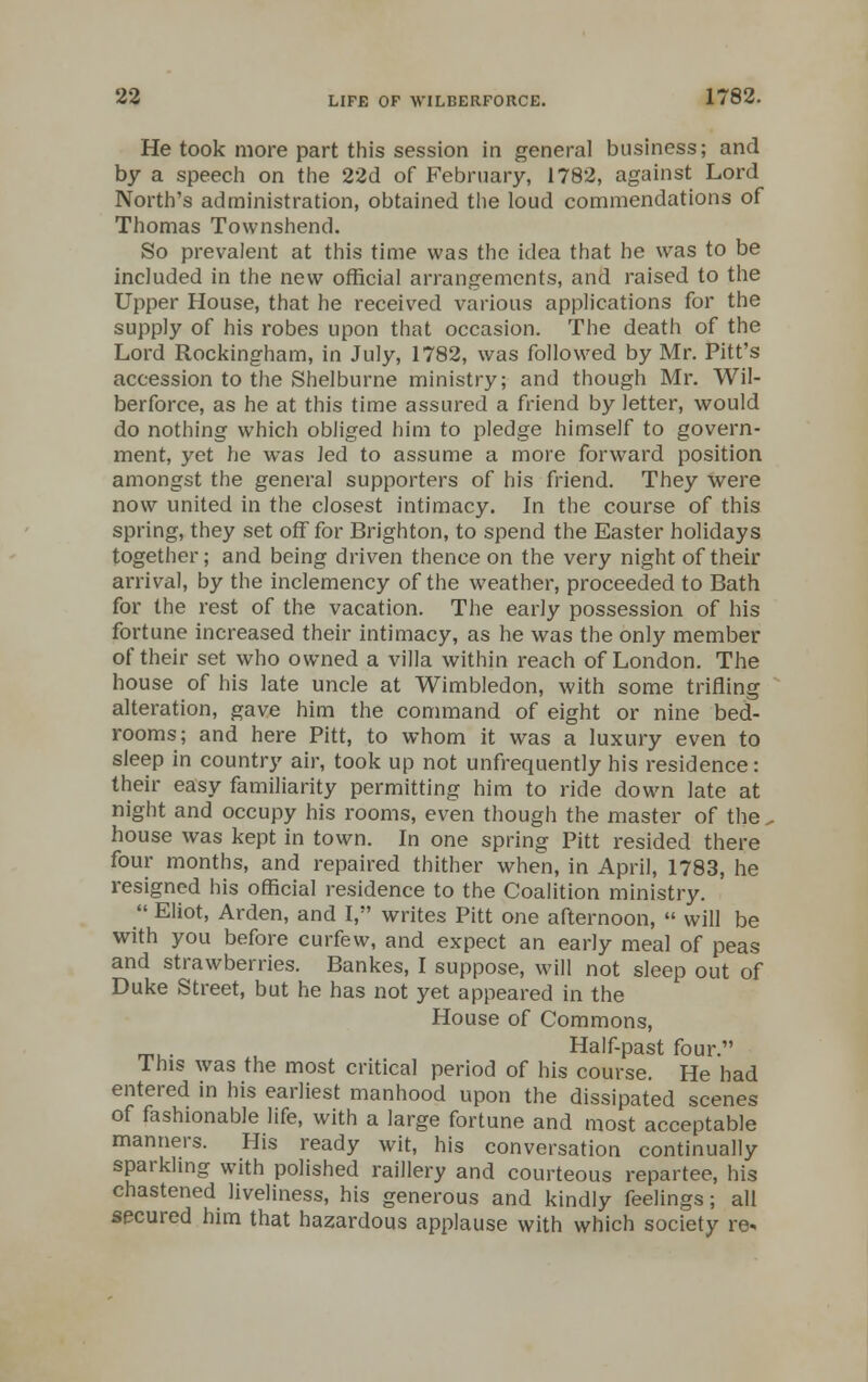 He took more part this session in general business; and by a speech on the 22d of February, 1782, against Lord North's administration, obtained the loud commendations of Thomas Townshend. So prevalent at this time was the idea that he was to be included in the new official arrangements, and raised to the Upper House, that he received various applications for the supply of his robes upon that occasion. The death of the Lord Rockingham, in July, 1782, was followed by Mr. Pitt's accession to the Shelburne ministry; and though Mr. Wil- berforce, as he at this time assured a friend by letter, would do nothing which obliged him to pledge himself to govern- ment, yet he was Jed to assume a more forward position amongst the general supporters of his friend. They were now united in the closest intimacy. In the course of this spring, they set off for Brighton, to spend the Easter holidays together; and being driven thence on the very night of their arrival, by the inclemency of the weather, proceeded to Bath for the rest of the vacation. The early possession of his fortune increased their intimacy, as he was the only member of their set who owned a villa within reach of London. The house of his late uncle at Wimbledon, with some trifling alteration, gave him the command of eight or nine bed- rooms; and here Pitt, to whom it was a luxury even to sleep in country air, took up not unfrequently his residence: their easy familiarity permitting him to ride down late at night and occupy his rooms, even though the master of the. house was kept in town. In one spring Pitt resided there four months, and repaired thither when, in April, 1783, he resigned his official residence to the Coalition ministry.  Eliot, Arden, and I, writes Pitt one afternoon,  will be with you before curfew, and expect an early meal of peas and strawberries. Bankes, I suppose, will not sleep out of Duke Street, but he has not yet appeared in the House of Commons, _, . Half-past four. I his was the most critical period of his course. He had entered in his earliest manhood upon the dissipated scenes of fashionable life, with a large fortune and most acceptable manners. His ready wit, his conversation continually sparkling with polished raillery and courteous repartee, his chastened liveliness, his generous and kindly feelings; all secured him that hazardous applause with which society re*