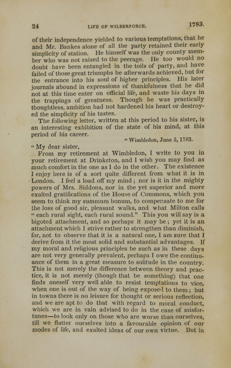 of their independence yielded to various temptations, that he and Mr. Bankes alone of all the party retained their early simplicity of station. He himself was the only county mem- ber who was not raised to the peerage. He too would no doubt have been entangled in the toils of party, and have failed of those great triumphs he afterwards achieved, but for the entrance into his soul of higher principles. His later journals abound in expressions of thankfulness that he did not at this time enter on official life, and waste his days in the trappings of greatness. Though he was practically thoughtless, ambition had not hardened his heart or destroy- ed the simplicity of his tastes. The following letter, written at this period to his sister, is an interesting exhibition of the state of his mind, at this period of his career.  Wimbledon, June 5, 1783.  My dear sister, From my retirement at Wimbledon, I write to you in your retirement at Drinkston, and I wish you may find as much comfort in the one as I do in the other. The existence I enjoy here is of a sort quite different from what it is in London. I feel a load off my mind ; nor is it in the mighty powers of Mrs. Siddons, nor in the yet superior and more exalted gratifications of the House of Commons, which you seem to think my summum bonum, to compensate to me for the loss of good air, pleasant walks, and what Milton calls  each rural sight, each rural sound. This you will say is a bigoted attachment, and so perhaps it may be ; yet it is an attachment which I strive rather to strengthen than diminish, for, not to observe that it is a natural one, I am sure that I derive from it the most solid and substantial advantages. If my moral and religious principles be such as in these days are not very generally prevalent, perhaps I owe the continu- ance of them in a great measure to solitude in the country. This is not merely the difference between theory and prac- tice, it is not merely (though that be something) that one finds oneself very well able to resist temptations to vice, when one is out of the way of being exposed to them; but in towns there is no leisure for thought or serious reflection, and we are apt to do that with regard to moral conduct, which we are in vain advised to do in the case of misfor- tunes—to look only on those who are worse than ourselves, till we flatter ourselves into a favourable opinion of our modes of life, and exalted ideas of our own virtue. But in