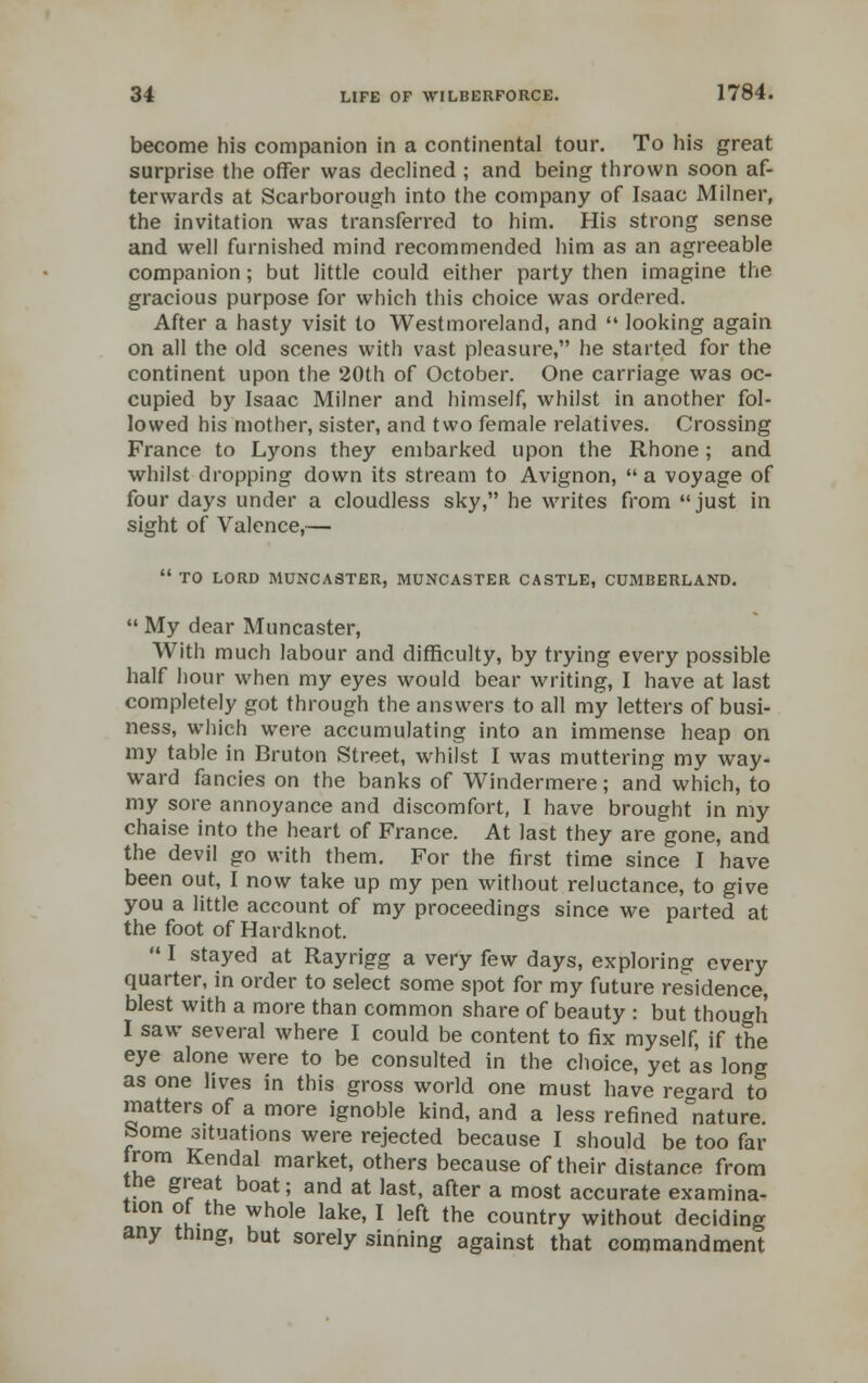 become his companion in a continental tour. To his great surprise the offer was declined ; and being thrown soon af- terwards at Scarborough into the company of Isaac Milner, the invitation was transferred to him. His strong sense and well furnished mind recommended him as an agreeable companion; but little could either party then imagine the gracious purpose for which this choice was ordered. After a hasty visit to Westmoreland, and  looking again on all the old scenes with vast pleasure, he started for the continent upon the 20th of October. One carriage was oc- cupied by Isaac Milner and himself, whilst in another fol- lowed his mother, sister, and two female relatives. Crossing France to Lyons they embarked upon the Rhone ; and whilst dropping down its stream to Avignon,  a voyage of four days under a cloudless sky, he writes from just in sight of Valence,—  TO LORD MUNCASTER, MUNCASTER CASTLE, CUMBERLAND.  My dear Muncaster, With much labour and difficulty, by trying every possible half hour when my eyes would bear writing, I have at last completely got through the answers to all my letters of busi- ness, which were accumulating into an immense heap on my table in Bruton Street, whilst I was muttering my way- ward fancies on the banks of Windermere; and which, to my sore annoyance and discomfort, I have brought in my chaise into the heart of France. At last they are gone, and the devil go with them. For the first time since I have been out, I now take up my pen without reluctance, to give you a little account of my proceedings since we parted at the foot of Hardknot.  I stayed at Rayrigg a very few days, exploring every quarter, in order to select some spot for my future residence, blest with a more than common share of beauty : but though I saw several where I could be content to fix myself, if the eye alone were to be consulted in the choice, yet as long as one lives in this gross world one must have regard to matters of a more ignoble kind, and a less refined nature, borne situations were rejected because I should be too far trom Kendal market, others because of their distance from the great boat; and at last, after a most accurate examina- tion of the whole lake, I left the country without deciding any thing, but sorely sinning against that commandment