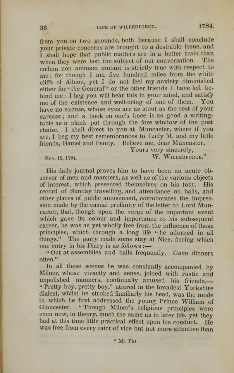 from you on two grounds, both because I shall conclude your private concerns are brought to a desirable issue, and I shall hope that public matters are in a better train than when they were last the subject of our conversation. The ccelum non animam mutant is strictly true with respect to me; for though I am five hundred miles from the white cliffs of Albion, yet I do not feel my anxiety diminished either for ' the General'* or the other friends I have left be- hind me: I beg you will bear this in your mind, and satisfy me of the existence and well-being of one of them. You have no excuse, whose eyes are as stout as the rest of your carcass ; and a book on one's knee is as good a writing- table as a plank put through the fore window of the post chaise. I shall direct to you at Muncaster, where if you are, I beg my best remembrances to Lady M. and my little friends, Gamel and Penny. Believe me, dear Muncaster, Yours very sincerely, Nov. 12, 1784. W. WlLBERFORCE. His daily journal proves him to have been an acute ob- server of men and manners, as well as of the various objects of interest, which presented themselves on his tour. His record of Sunday travelling, and attendance on balls, and other places of public amusement, corroborates the impres- sion made by the casual profanity of the letter to Lord Mun- caster, that, though upon the verge of the important event which gave its colour and importance to his subsequent career, he was as yet wholly free from the influence of those principles, which through a long life  he adorned in all things. The party made some stay at Nice, during which one entry in his Diary is as follows:—  Out at assemblies and balls frequently. Gave dinners often. In all these scenes he was constantly accompanied by Milner, whose vivacity and sense, joined with rustic and unpolished manners, continually amused his friends.  Pretty boy, pretty boy, uttered in the broadest Yorkshire dialect, whilst he stroked familiarly his head, was the mode in which he first addressed the young Prince William of Gloucester. Though Milner's religious principles were even now, in theory, much the same as in later life, yet they had at this time little practical effect upon his conduct. He was free from every taint of vice but not more attentive than * Mr. Pitt.