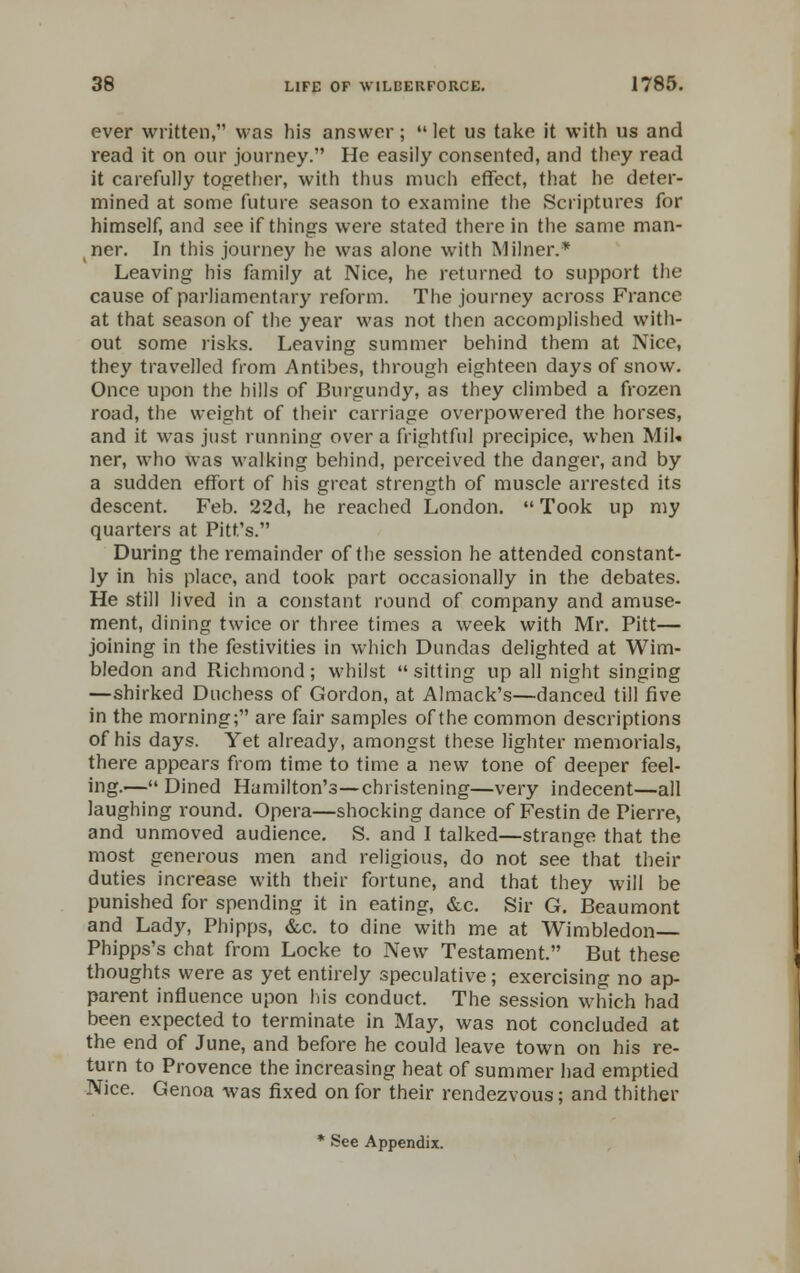 ever written, was his answer;  let us take it with us and read it on our journey. He easily consented, and they read it carefully together, with thus much effect, that he deter- mined at some future season to examine the Scriptures for himself, and see if things were stated there in the same man- ner. In this journey he was alone with Milner.* Leaving his family at Nice, he returned to support the cause of parliamentary reform. The journey across France at that season of the year was not then accomplished with- out some risks. Leaving summer behind them at Nice, they travelled from Antibes, through eighteen days of snow. Once upon the hills of Burgundy, as they climbed a frozen road, the weight of their carriage overpowered the horses, and it was just running over a frightful precipice, when Mil. ner, who was walking behind, perceived the danger, and by a sudden effort of his great strength of muscle arrested its descent. Feb. 22d, he reached London.  Took up my quarters at Pitt's. During the remainder of the session he attended constant- ly in his place, and took part occasionally in the debates. He still lived in a constant round of company and amuse- ment, dining twice or three times a week with Mr. Pitt— joining in the festivities in which Dundas delighted at Wim- bledon and Richmond; whilst sitting up all night singing —shirked Duchess of Gordon, at Almack's—danced till five in the morning; are fair samples of the common descriptions of his days. Yet already, amongst these lighter memorials, there appears from time to time a new tone of deeper feel- ing.— Dined Hamilton's—christening—very indecent—all laughing round. Opera—shocking dance of Festin de Pierre, and unmoved audience. S. and I talked—strange that the most generous men and religious, do not see that their duties increase with their fortune, and that they will be punished for spending it in eating, &c. Sir G. Beaumont and Lady, Phipps, &c. to dine with me at Wimbledon— Phipps's chat from Locke to New Testament. But these thoughts were as yet entirely speculative; exercising no ap- parent influence upon his conduct. The session which had been expected to terminate in May, was not concluded at the end of June, and before he could leave town on his re- turn to Provence the increasing heat of summer had emptied Nice. Genoa was fixed on for their rendezvous; and thither * See Appendix.