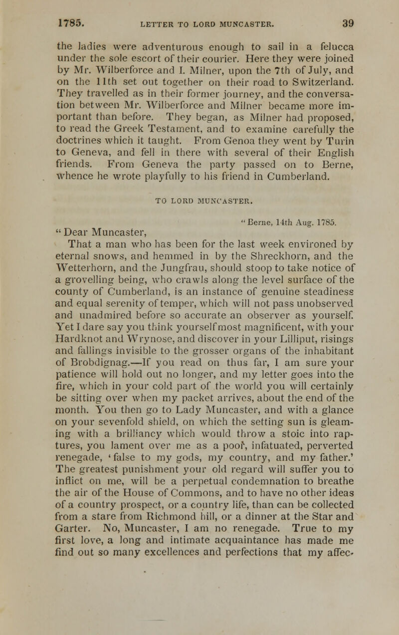 the ladies were adventurous enough to sail in a felucca under the sole escort of their courier. Here they were joined by Mr. Wilberforce and I. Milner, upon the 7th of July, and on the 11th set out together on their road to Switzerland. They travelled as in their former journey, and the conversa- tion between Mr. Wilberforce and Milner became more im- portant than before. They began, as Milner had proposed, to read the Greek Testament, and to examine carefully the doctrines which it taught. From Genoa they went by Turin to Geneva, and fell in there with several of their English friends. From Geneva the party passed on to Berne, whence he wrote playfully to his friend in Cumberland. TO LORD MUNCaSTER.  Berne, 14th Aug. 1785.  Dear Muncaster, That a man who has been for the last week environed by eternal snows, and hemmed in by the Shreckhorn, and the Wetterhorn, and the Jungfrau, should stoop to take notice of a grovelling being, who crawls along the level surface of the county of Cumberland, is an instance of genuine steadiness and equal serenity of temper, which will not pass unobserved and unadmired before so accurate an observer as yourself. Yet I dare say you think yourself most magnificent, with your Hardknot and Wrynose, and discover in your Lilliput, risings and fallings invisible to the grosser organs of the inhabitant of Brobdignag.—If you read on thus far, I am sure your patience will hold out no longer, and my letter goes into the fire, which in your cold part of the world you will certainly be sitting over when my packet arrives, about the end of the month. You then go to Lady Muncaster, and with a glance on your sevenfold shield, on which the setting sun is gleam- ing with a brilliancy which would throw a stoic into rap- tures, you lament over me as a poor, infatuated, perverted renegade, 'false to my gods, my country, and my father.' The greatest punishment your old regard will suffer you to inflict on me, will be a perpetual condemnation to breathe the air of the House of Commons, and to have no other ideas of a country prospect, or a country life, than can be collected from a stare from Richmond hill, or a dinner at the Star and Garter. No, Muncaster, I am no renegade. True to my first love, a long and intimate acquaintance has made me find out so many excellences and perfections that my affec-