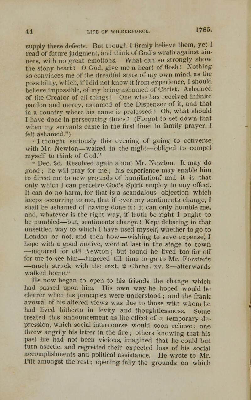 supply these defects. But though I firmly believe them, yet I read of future judgment, and think of God's wrath against sin- ners, with no great emotions. What can so strongly show the stony heart ? O God, give me a heart of flesh ! Nothing so convinces me of the dreadful state of my own mind, as the possibility, which, if I did not know it from experience, I should believe impossible, of my being ashamed of Christ. Ashamed of the Creator of all things! One who has received infinite pardon and mercy, ashamed of the Dispenser of it, and that in a country where his name is professed ! Oh, what should I have done in persecuting times! (Forgot to set down that when my servants came in the first time to family prayer, I felt ashamed.)  I thought seriously this evening of going to converse with Mr. Newton—waked in the night—obliged to compel myself to think of God.  Dec. 2d. Resolved again about Mr. Newton. It may do good ; he will pray for me ; his experience may enable him to direct me to new grounds of humiliationr and it is that only which I can perceive God's Spirit employ to any effect. It can do no harm, for that is a scandalous objection which keeps occurring to me, that if ever my sentiments change, I shall be ashamed of having done it: it can only humble me, and, whatever is the right way, if truth be right I ought to be humbled—but, sentiments change! Kept debating in that unsettled way to which I have used myself, whether to go to London or not, and then how—wishing to save expense, I hope with a good motive, went at last in the stage to town —inquired for old Newton ; but found he lived too far off for me to see him—lingered till time to go to Mr. Forster's —much struck with the text, 2 Chron. xv. 2—afterwards walked home. He now began to open to his friends the change which had passed upon him. His own way he hoped would be clearer when his principles were understood; and the frank avowal of his altered views was due to those with whom he had lived hitherto in levity and thoughtlessness. Some treated this announcement as the effect of a temporary de- pression, which social intercourse would soon relieve; one threw angrily his letter in the fire; others knowing that his past life had not been vicious, imagined that he could but turn ascetic, and regretted their expected loss of his social accomplishments and political assistance. He wrote to Mr. Pitt amongst the rest; opening fully the grounds on which