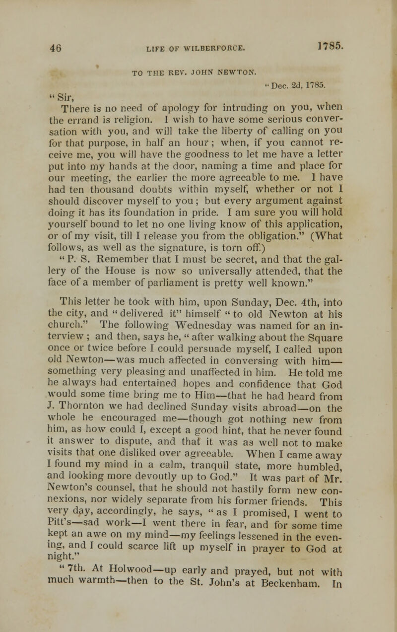 TO THE REV. JOHN NEWTON. -Dec. 2d, 1785.  Sir, There is no need of apology for intruding on you, when the errand is religion. I wish to have some serious conver- sation with you, and will take the liberty of calling on you for that purpose, in half an hour; when, if you cannot re- ceive me, you will have the goodness to let me have a letter put into my hands at the door, naming a time and place for our meeting, the earlier the more agreeable to me. 1 have had ten thousand doubts within myself, whether or not I should discover myself to you; but every argument against doing it has its foundation in pride. I am sure you will hold yourself bound to let no one living know of this application, or of my visit, till I release you from the obligation. (What follows, as well as the signature, is torn off.)  P. S. Remember that I must be secret, and that the gal- lery of the House is now so universally attended, that the face of a member of parliament is pretty well known. This letter he took with him, upon Sunday, Dec. 4th, into the city, and  delivered it himself  to old Newton at his church. The following Wednesday was named for an in- terview ; and then, says he,  after walking about the Square once or twice before I could persuade myself, I called upon old Newton—was much affected in conversing with him— something very pleasing and unaffected in him. He told me he always had entertained hopes and confidence that God would some time bring me to Him—that he had heard from J. Thornton we had declined Sunday visits abroad—on the whole he encouraged me—though got nothing new from him, as how could I, except a good hint, that he never found it answer to dispute, and that it was as well not to make visits that one disliked over agreeable. When I came away I found my mind in a calm, tranquil state, more humbled, and looking more devoutly up to God. It was part of Mr. Newton's counsel, that he should not hastily form new con- nexions, nor widely separate from his former friends. This very day, accordingly, he says,  as I promised, I went to Pitt's—sad work—I went there in fear, and for some time kept an awe on my mind—my feelings lessened in the even- ing, and I could scarce lift up myself in prayer to God at night.  7th. At Holwood—up early and prayed, but not with much warmth—then to the St. John's at Beckenham. In