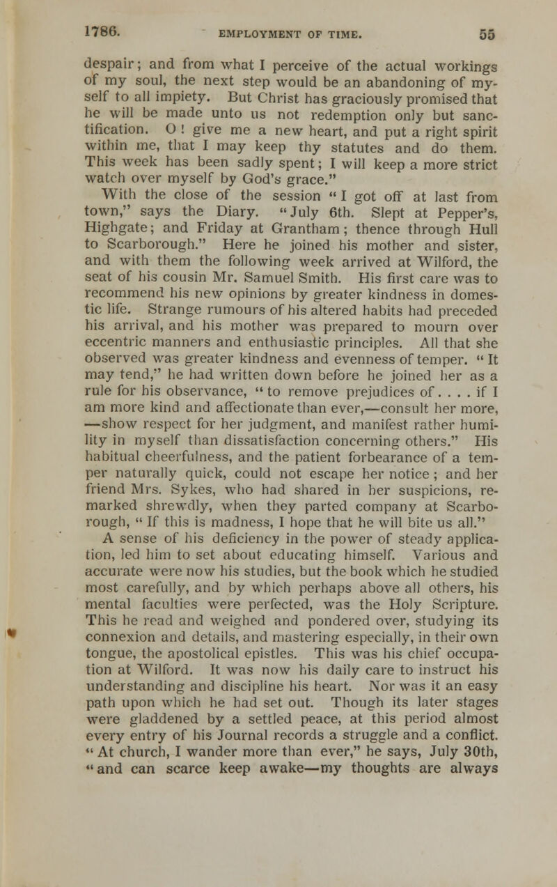 despair; and from what I perceive of the actual workings of my soul, the next step would be an abandoning of my- self to all impiety. But Christ has graciously promised that he will be made unto us not redemption only but sanc- tification. O ! give me a new heart, and put a right spirit within me, that I may keep thy statutes and do them. This week has been sadly spent; I will keep a more strict watch over myself by God's grace. With the close of the session  I got off at last from town, says the Diary. July 6th. Slept at Pepper's, Highgate; and Friday at Grantham; thence through Hull to Scarborough. Here he joined his mother and sister, and with them the following week arrived at Wilford, the seat of his cousin Mr. Samuel Smith. His first care was to recommend his new opinions by greater kindness in domes- tic life. Strange rumours of his altered habits had preceded his arrival, and his mother was prepared to mourn over eccentric manners and enthusiastic principles. All that she observed was greater kindness and evenness of temper.  It may tend, he had written down before he joined her as a rule for his observance, to remove prejudices of. ... if I am more kind and affectionate than ever,—consult her more, —show respect for her judgment, and manifest rather humi- lity in myself than dissatisfaction concerning others. His habitual cheerfulness, and the patient forbearance of a tem- per naturally quick, could not escape her notice; and her friend Mrs. Sykes, who had shared in her suspicions, re- marked shrewdly, when they parted company at Scarbo- rough,  If this is madness, I hope that he will bite us all. A sense of his deficiency in the power of steady applica- tion, led him to set about educating himself. Various and accurate were now his studies, but the book which he studied most carefully, and by which perhaps above all others, his mental faculties were perfected, was the Holy Scripture. This he read and weighed and pondered over, studying its connexion and details, and mastering especially, in their own tongue, the apostolical epistles. This was his chief occupa- tion at Wilford. It was now his daily care to instruct his understanding and discipline his heart. Nor was it an easy path upon which he had set out. Though its later stages were gladdened by a settled peace, at this period almost every entry of his Journal records a struggle and a conflict.  At church, I wander more than ever, he says, July 30th, and can scarce keep awake—my thoughts are always
