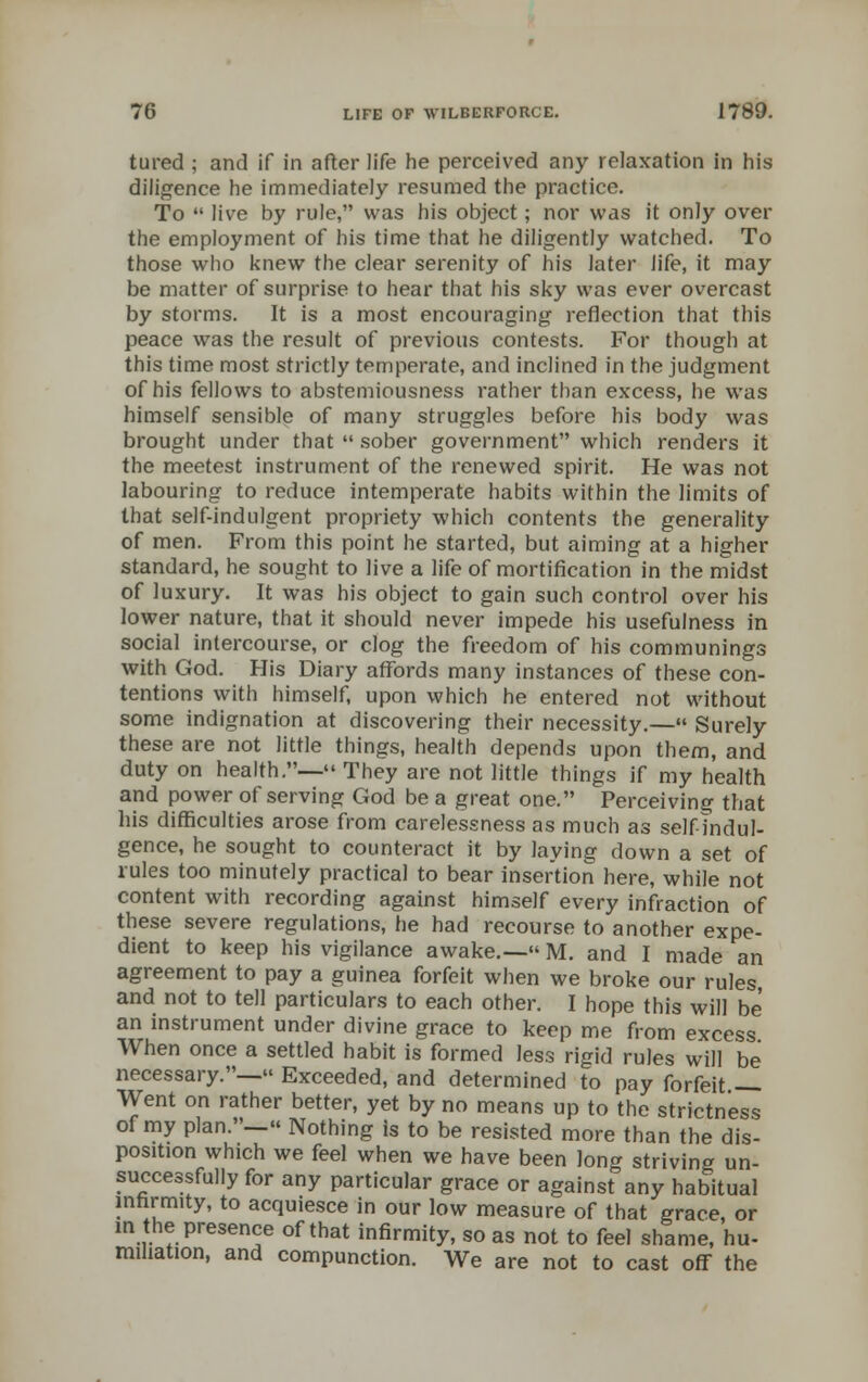 tured ; and if in after life he perceived any relaxation in his diligence he immediately resumed the practice. To  live by rule, was his object; nor was it only over the employment of his time that he diligently watched. To those who knew the clear serenity of his later life, it may be matter of surprise to hear that his sky was ever overcast by storms. It is a most encouraging reflection that this peace was the result of previous contests. For though at this time most strictly temperate, and inclined in the judgment of his fellows to abstemiousness rather than excess, he was himself sensible of many struggles before his body was brought under that  sober government which renders it the meetest instrument of the renewed spirit. He was not labouring to reduce intemperate habits within the limits of that self-indulgent propriety which contents the generality of men. From this point he started, but aiming at a higher standard, he sought to live a life of mortification in the midst of luxury. It was his object to gain such control over his lower nature, that it should never impede his usefulness in social intercourse, or clog the freedom of his communings with God. His Diary affords many instances of these con- tentions with himself, upon which he entered not without some indignation at discovering their necessity.— Surely these are not little things, health depends upon them, and duty on health.— They are not little things if my health and power of serving God be a great one. Perceiving that his difficulties arose from carelessness as much as self-indul- gence, he sought to counteract it by laying down a set of rules too minutely practical to bear insertion here, while not content with recording against himself every infraction of these severe regulations, he had recourse to another expe- dient to keep his vigilance awake.— M. and I made an agreement to pay a guinea forfeit when we broke our rules and not to tell particulars to each other. I hope this will be an instrument under divine grace to keep me from excess When once a settled habit is formed less rigid rules will be necessary.— Exceeded, and determined to pay forfeit — Went on rather better, yet by no means up to the strictness of my plan.— Nothing is to be resisted more than the dis- position which we feel when we have been long striving un- successfully for any particular grace or against any habitual infirmity, to acquiesce in our low measure of that grace, or in the presence of that infirmity, so as not to feel shame, hu- miliation, and compunction. We are not to cast off the