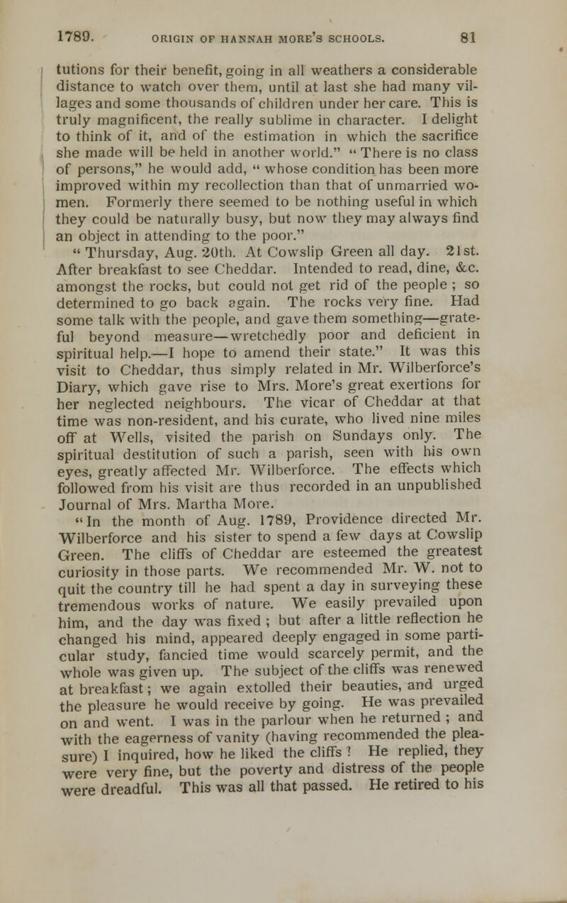 tutions for their benefit, going in all weathers a considerable distance to watch over them, until at last she had many vil- lages and some thousands of children under her care. This is truly magnificent, the really sublime in character. I delight to think of it, and of the estimation in which the sacrifice she made will be held in another world.  There is no class of persons, he would add,  whose condition has been more improved within my recollection than that of unmarried wo- men. Formerly there seemed to be nothing useful in which they could be naturally busy, but now they may always find an object in attending to the poor.  Thursday, Aug. 20th. At Cowslip Green all day. 21st. After breakfast to see Cheddar. Intended to read, dine, &c. amongst the rocks, but could not get rid of the people ; so determined to go back again. The rocks very fine. Had some talk with the people, and gave them something—grate- ful beyond measure—wretchedly poor and deficient in spiritual help.—I hope to amend their state. It was this visit to Cheddar, thus simply related in Mr. Wilberforce's Diary, which gave rise to Mrs. More's great exertions for her neglected neighbours. The vicar of Cheddar at that time was non-resident, and his curate, who lived nine miles off at Wells, visited the parish on Sundays only. The spiritual destitution of such a parish, seen with his own eyes, greatly affected Mr. Wilberforce. The effects which followed from his visit are thus recorded in an unpublished Journal of Mrs. Martha More. In the month of Aug. 1789, Providence directed Mr. Wilberforce and his sister to spend a few days at Cowslip Green. The cliffs of Cheddar are esteemed the greatest curiosity in those parts. We recommended Mr. W. not to quit the country till he had spent a day in surveying these tremendous works of nature. We easily prevailed upon him, and the day was fixed ; but after a little reflection he changed his mind, appeared deeply engaged in some parti- cular study, fancied time would scarcely permit, and the whole was given up. The subject of the cliffs was renewed at breakfast; we again extolled their beauties, and urged the pleasure he would receive by going. He was prevailed on and went. I was in the parlour when he returned ; and with the eagerness of vanity (having recommended the plea- sure) I inquired, how he liked the cliffs ! He replied, they were very fine, but the poverty and distress of the people were dreadful. This was all that passed. He retired to his
