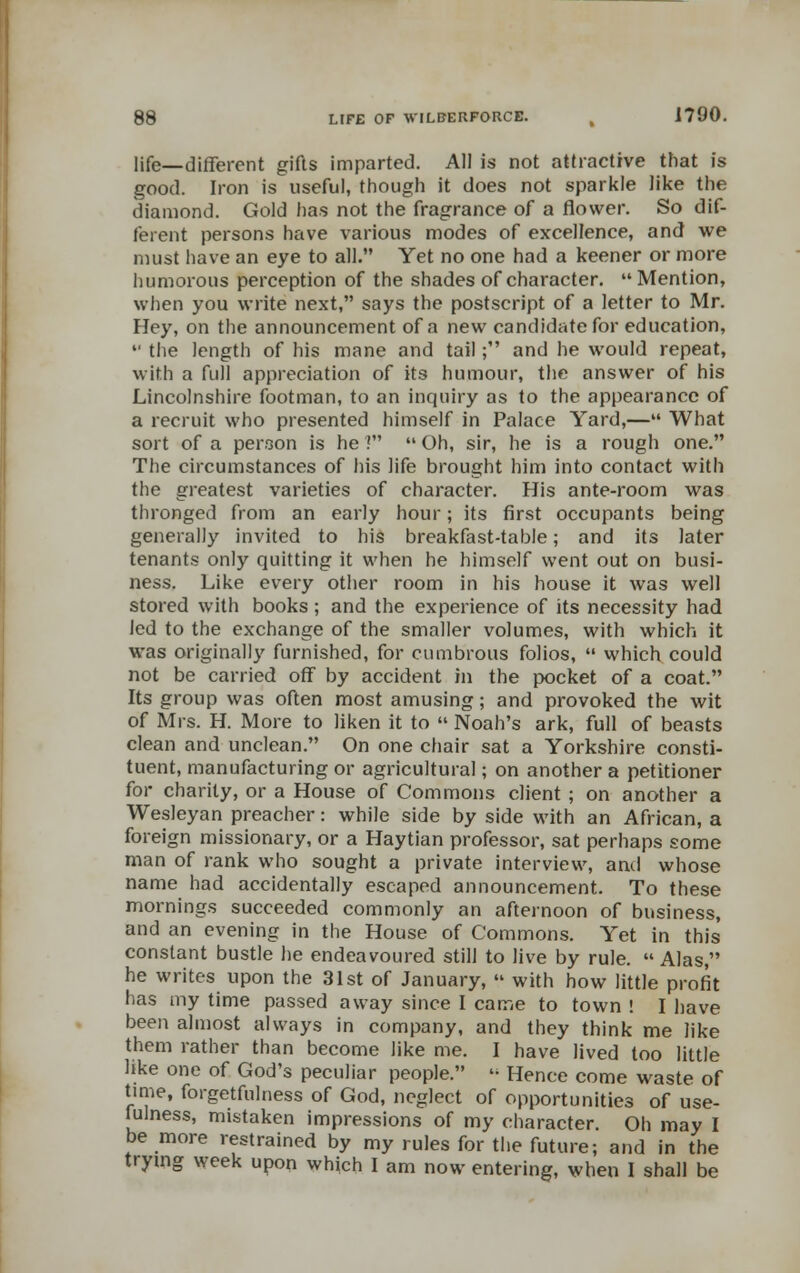 life—different gifts imparted. All is not attractive that is good. Iron is useful, though it does not sparkle like the diamond. Gold has not the fragrance of a flower. So dif- ferent persons have various modes of excellence, and we must have an eye to all. Yet no one had a keener or more humorous perception of the shades of character. Mention, when you write next, says the postscript of a letter to Mr. Hey, on the announcement of a new candidate for education,  the length of his mane and tail; and he would repeat, with a full appreciation of its humour, the answer of his Lincolnshire footman, to an inquiry as to the appearance of a recruit who presented himself in Palace Yard,— What sort of a person is he ?  Oh, sir, he is a rough one. The circumstances of his life brought him into contact with the greatest varieties of character. His ante-room was thronged from an early hour; its first occupants being generally invited to his breakfast-table; and its later tenants only quitting it when he himself went out on busi- ness. Like every other room in his house it was well stored with books; and the experience of its necessity had led to the exchange of the smaller volumes, with which it was originally furnished, for cumbrous folios,  which could not be carried off by accident in the pocket of a coat. Its group was often most amusing; and provoked the wit of Mrs. H. More to liken it to  Noah's ark, full of beasts clean and unclean. On one chair sat a Yorkshire consti- tuent, manufacturing or agricultural; on another a petitioner for charity, or a House of Commons client ; on another a Wesleyan preacher: while side by side with an African, a foreign missionary, or a Haytian professor, sat perhaps some man of rank who sought a private interview, and whose name had accidentally escaped announcement. To these mornings succeeded commonly an afternoon of business, and an evening in the House of Commons. Yet in this constant bustle he endeavoured still to live by rule. Alas, he writes upon the 31st of January,  with how little profit has my time passed away since I came to town ! I have been almost always in company, and they think me like them rather than become like me. I have lived too little like one of God's peculiar people. » Hence come waste of time, forgetfulness of God, neglect of opportunities of use- fulness, mistaken impressions of my character. Oh may I be more restrained by my rules for the future; and in the trymg week upon which I am now entering, when I shall be