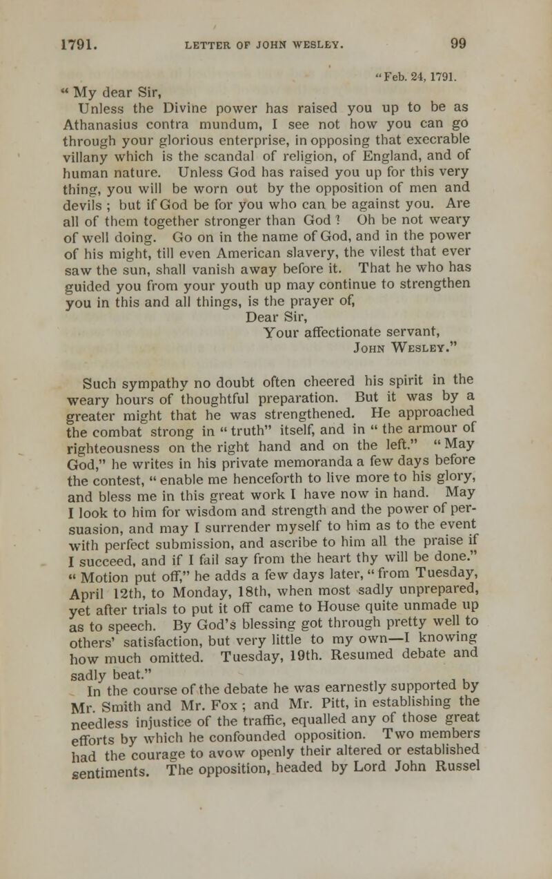 Feb. 24,1791.  My dear Sir, Unless the Divine power has raised you up to be as Athanasius contra mundum, I see not how you can go through your glorious enterprise, in opposing that execrable villany which is the scandal of religion, of England, and of human nature. Unless God has raised you up for this very thing, you will be worn out by the opposition of men and devils ; but if God be for you who can be against you. Are all of them together stronger than God ! Oh be not weary of well doing. Go on in the name of God, and in the power of his might, till even American slavery, the vilest that ever saw the sun, shall vanish away before it. That he who has guided you from your youth up may continue to strengthen you in this and all things, is the prayer of, Dear Sir, Your affectionate servant, John Wesley. Such sympathy no doubt often cheered his spirit in the weary hours of thoughtful preparation. But it was by a greater might that he was strengthened. He approached the combat strong in  truth itself, and in  the armour of righteousness on the right hand and on the left.  May God, he writes in his private memoranda a few days before the contest,  enable me henceforth to live more to his glory, and bless me in this great work I have now in hand. May I look to him for wisdom and strength and the power of per- suasion, and may I surrender myself to him as to the event with perfect submission, and ascribe to him all the praise if I succeed, and if I fail say from the heart thy will be done. « Motion put off, he adds a few days later, from Tuesday, April 12th, to Monday, 18th, when most sadly unprepared, yet after trials to put it off came to House quite unmade up as to speech. By God's blessing got through pretty well to others' satisfaction, but very little to my own—I knowing how much omitted. Tuesday, 19th. Resumed debate and sadly beat. In the course of the debate he was earnestly supported by Mr Smith and Mr. Fox ; and Mr. Pitt, in establishing the needless injustice of the traffic, equalled any of those great efforts by which he confounded opposition. Two members had the couraee to avow openly their altered or established sentiments. The opposition, headed by Lord John Russel