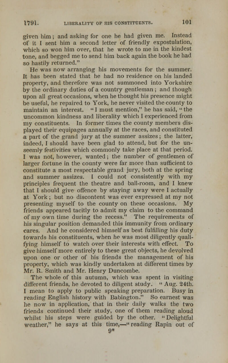 given him; and asking for one he had given me. Instead of it I sent him a second letter of friendly expostulation, which so won him over, that he wrote to me in the kindest tone, and begged me to send him back again the book he had so hastily returned. He was now arranging his movements for the summer. It has been stated that he had no residence on his landed property, and therefore was not summoned into Yorkshire by the ordinary duties of a country gentleman; and though upon all great occasions, when he thought his presence might be useful, he repaired to York, he never visited the county to maintain an interest. I must mention, he has said, the uncommon kindness and liberality which I experienced from my constituents. In former times the county members dis- played their equipages annually at the races, and constituted a part of the grand jury at the summer assizes; the latter, indeed, I should have been glad to attend, but for the un- seemly festivities which commonly take place at that period. I was not, however, wanted; the number of gentlemen of larger fortune in the county were far more than sufficient to constitute a most respectable grand jury, both at the spring and summer assizes. I could not consistently with my principles frequent the theatre and ball-room, and I knew that I should give offence by staying away were I actually at York ; but no discontent was ever expressed at my not presenting myself to the county on these occasions. My friends appeared tacitly to admit my claim to the command of my own time during the recess. The requirements of his singular position demanded this immunity from ordinary cares. And he considered himself as best fulfilling his duty towards his constituents, when he was most diligently quali- fying himself to watch over their interests with effect. To give himself more entirely to these great objects, he devolved upon one or other of his friends the management of his property, which was kindly undertaken at different times by Mr. R. Smith and Mr. Henry Duncombe. The whole of this autumn, which was spent in visiting different friends, he devoted to diligent study. Aug. 24th. I mean to apply to public speaking preparation. Busy in reading English history with Babington. So earnest was he now in application, that in their daily walks the two friends continued their study, one of them reading aloud whilst his steps were guided by the other. Delightful weather, he says at this time,—reading Rapin out of 9*