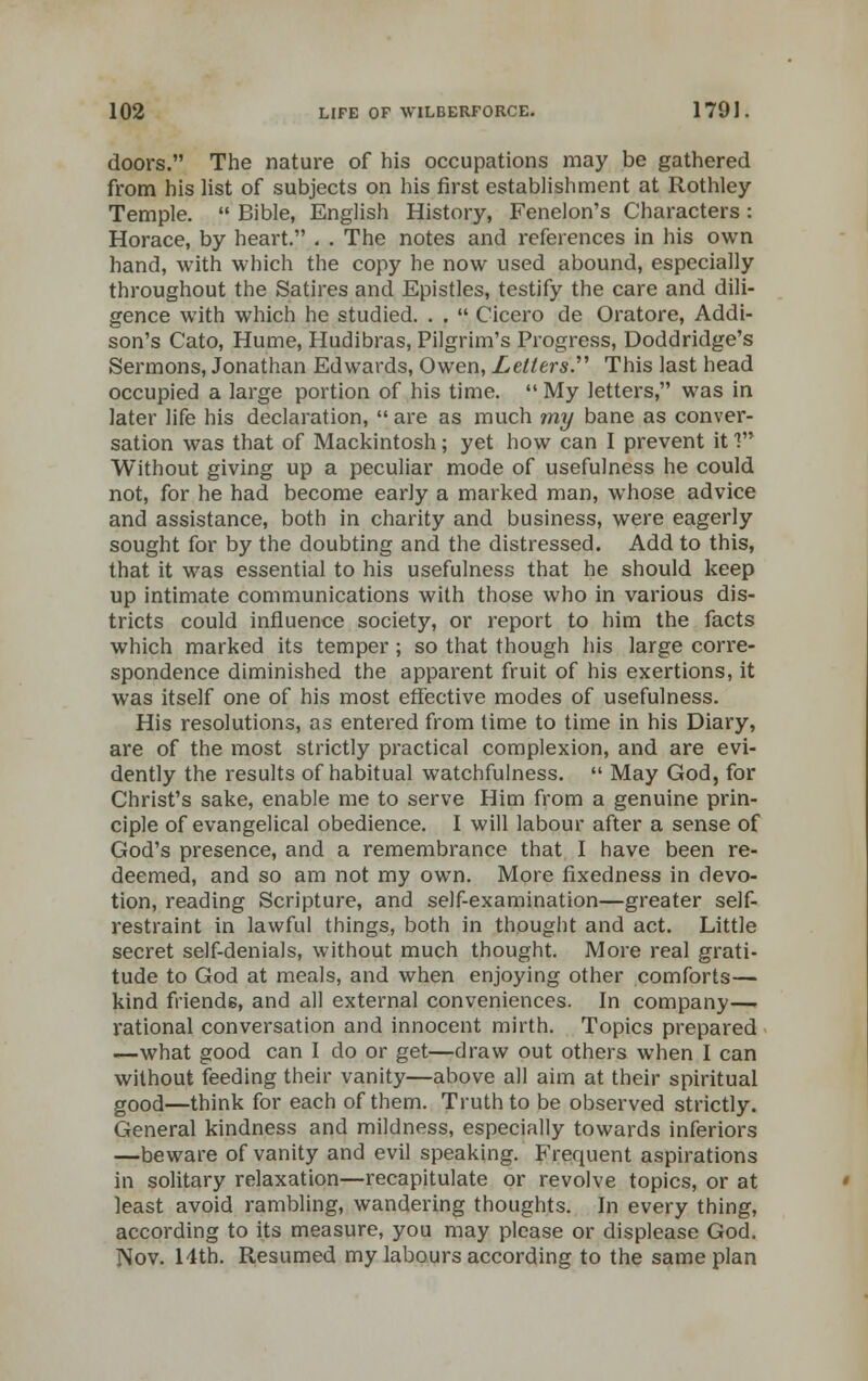 doors. The nature of his occupations may be gathered from his list of subjects on his first establishment at Rothley Temple. Bible, English History, Fenelon's Characters : Horace, by heart. . . The notes and references in his own hand, with which the copy he now used abound, especially throughout the Satires and Epistles, testify the care and dili- gence with which he studied. . . Cicero de Oratore, Addi- son's Cato, Hume, Hudibras, Pilgrim's Progress, Doddridge's Sermons, Jonathan Edwards, Owen, Letters. This last head occupied a large portion of his time. My letters, was in later life his declaration, are as much my bane as conver- sation was that of Mackintosh; yet how can I prevent it 1 Without giving up a peculiar mode of usefulness he could not, for he had become early a marked man, whose advice and assistance, both in charity and business, were eagerly sought for by the doubting and the distressed. Add to this, that it was essential to his usefulness that he should keep up intimate communications with those who in various dis- tricts could influence society, or report to him the facts which marked its temper; so that though his large corre- spondence diminished the apparent fruit of his exertions, it was itself one of his most effective modes of usefulness. His resolutions, as entered from time to time in his Diary, are of the most strictly practical complexion, and are evi- dently the results of habitual watchfulness. May God, for Christ's sake, enable me to serve Him from a genuine prin- ciple of evangelical obedience. I will labour after a sense of God's presence, and a remembrance that I have been re- deemed, and so am not my own. More fixedness in devo- tion, reading Scripture, and self-examination—greater self- restraint in lawful things, both in thought and act. Little secret self-denials, without much thought. More real grati- tude to God at meals, and when enjoying other comforts— kind friends, and all external conveniences. In company—■ rational conversation and innocent mirth. Topics prepared —what good can I do or get—draw out others when I can without feeding their vanity—above all aim at their spiritual good—think for each of them. Truth to be observed strictly. General kindness and mildness, especially towards inferiors —beware of vanity and evil speaking. Frequent aspirations in solitary relaxation—recapitulate or revolve topics, or at least avoid rambling, wandering thoughts. In every thing, according to its measure, you may please or displease God. Nov. Hth. Resumed my labours according to the same plan