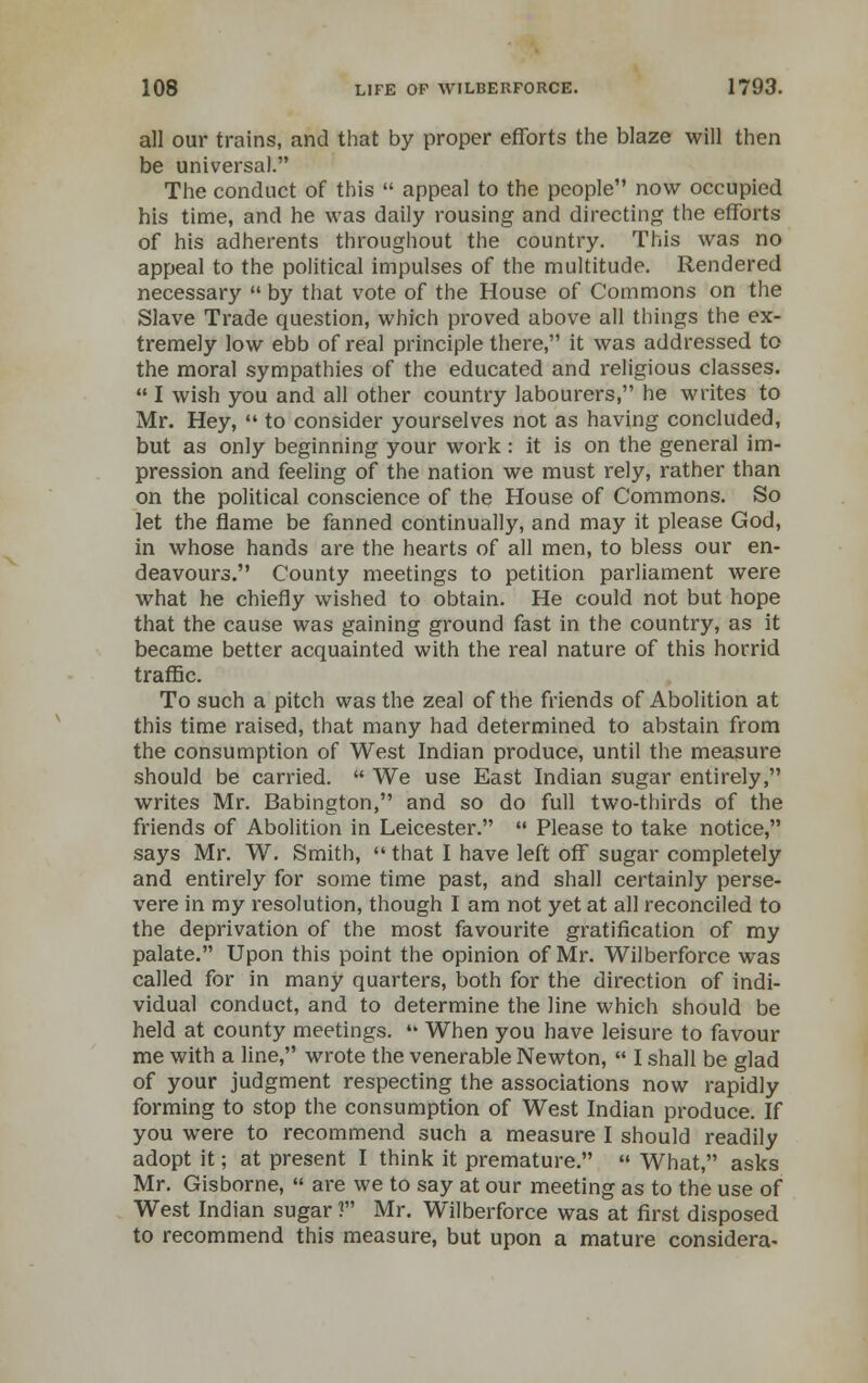 all our trains, and that by proper efforts the blaze will then be universal. The conduct of this  appeal to the people now occupied his time, and he was daily rousing and directing the efforts of his adherents throughout the country. This was no appeal to the political impulses of the multitude. Rendered necessary  by that vote of the House of Commons on the Slave Trade question, which proved above all things the ex- tremely low ebb of real principle there, it was addressed to the moral sympathies of the educated and religious classes.  I wish you and all other country labourers, he writes to Mr. Hey,  to consider yourselves not as having concluded, but as only beginning your work: it is on the general im- pression and feeling of the nation we must rely, rather than on the political conscience of the House of Commons. So let the flame be fanned continually, and may it please God, in whose hands are the hearts of all men, to bless our en- deavours. County meetings to petition parliament were what he chiefly wished to obtain. He could not but hope that the cause was gaining ground fast in the country, as it became better acquainted with the real nature of this horrid traffic. To such a pitch was the zeal of the friends of Abolition at this time raised, that many had determined to abstain from the consumption of West Indian produce, until the measure should be carried.  We use East Indian sugar entirely, writes Mr. Babington, and so do full two-thirds of the friends of Abolition in Leicester.  Please to take notice, says Mr. W. Smith,  that I have left off sugar completely and entirely for some time past, and shall certainly perse- vere in my resolution, though I am not yet at all reconciled to the deprivation of the most favourite gratification of my palate. Upon this point the opinion of Mr. Wilberforce was called for in many quarters, both for the direction of indi- vidual conduct, and to determine the line which should be held at county meetings.  When you have leisure to favour me with a line, wrote the venerable Newton,  I shall be glad of your judgment respecting the associations now rapidly forming to stop the consumption of West Indian produce. If you were to recommend such a measure I should readily adopt it; at present I think it premature.  What, asks Mr. Gisborne,  are we to say at our meeting as to the use of West Indian sugar ? Mr. Wilberforce was at first disposed to recommend this measure, but upon a mature considera-