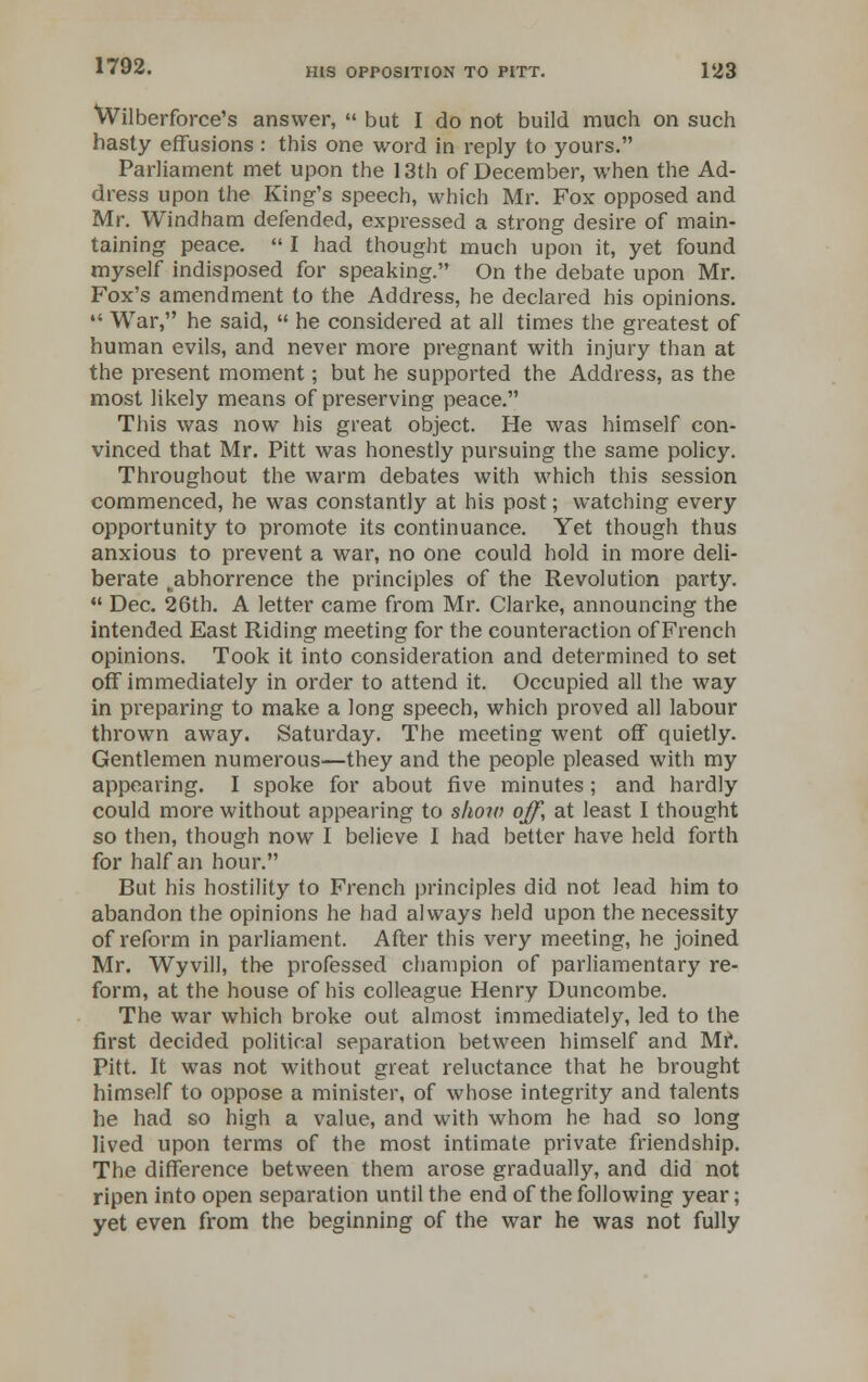Wilberforce's answer, but I do not build much on such hasty effusions : this one word in reply to yours. Parliament met upon the 13th of December, when the Ad- dress upon the King's speech, which Mr. Fox opposed and Mr. Windham defended, expressed a strong desire of main- taining peace. I had thought much upon it, yet found myself indisposed for speaking. On the debate upon Mr. Fox's amendment to the Address, he declared his opinions. War, he said, he considered at all times the greatest of human evils, and never more pregnant with injury than at the present moment; but he supported the Address, as the most likely means of preserving peace. This was now his great object. He was himself con- vinced that Mr. Pitt was honestly pursuing the same policy. Throughout the warm debates with which this session commenced, he was constantly at his post; watching every opportunity to promote its continuance. Yet though thus anxious to prevent a war, no one could hold in more deli- berate ^abhorrence the principles of the Revolution party. Dec. 26th. A letter came from Mr. Clarke, announcing the intended East Riding meeting for the counteraction of French opinions. Took it into consideration and determined to set off immediately in order to attend it. Occupied all the way in preparing to make a long speech, which proved all labour thrown away. Saturday. The meeting went off quietly. Gentlemen numerous—they and the people pleased with my appearing. I spoke for about five minutes; and hardly could more without appearing to shorn off, at least I thought so then, though now I believe I had better have held forth for half an hour. But his hostility to French principles did not lead him to abandon the opinions he had always held upon the necessity of reform in parliament. After this very meeting, he joined Mr. Wyvill, the professed champion of parliamentary re- form, at the house of his colleague Henry Duncombe. The war which broke out almost immediately, led to the first decided political separation between himself and Mr. Pitt. It was not without great reluctance that he brought himself to oppose a minister, of whose integrity and talents he had so high a value, and with whom he had so long Jived upon terms of the most intimate private friendship. The difference between them arose gradually, and did not ripen into open separation until the end of the following year; yet even from the beginning of the war he was not fully