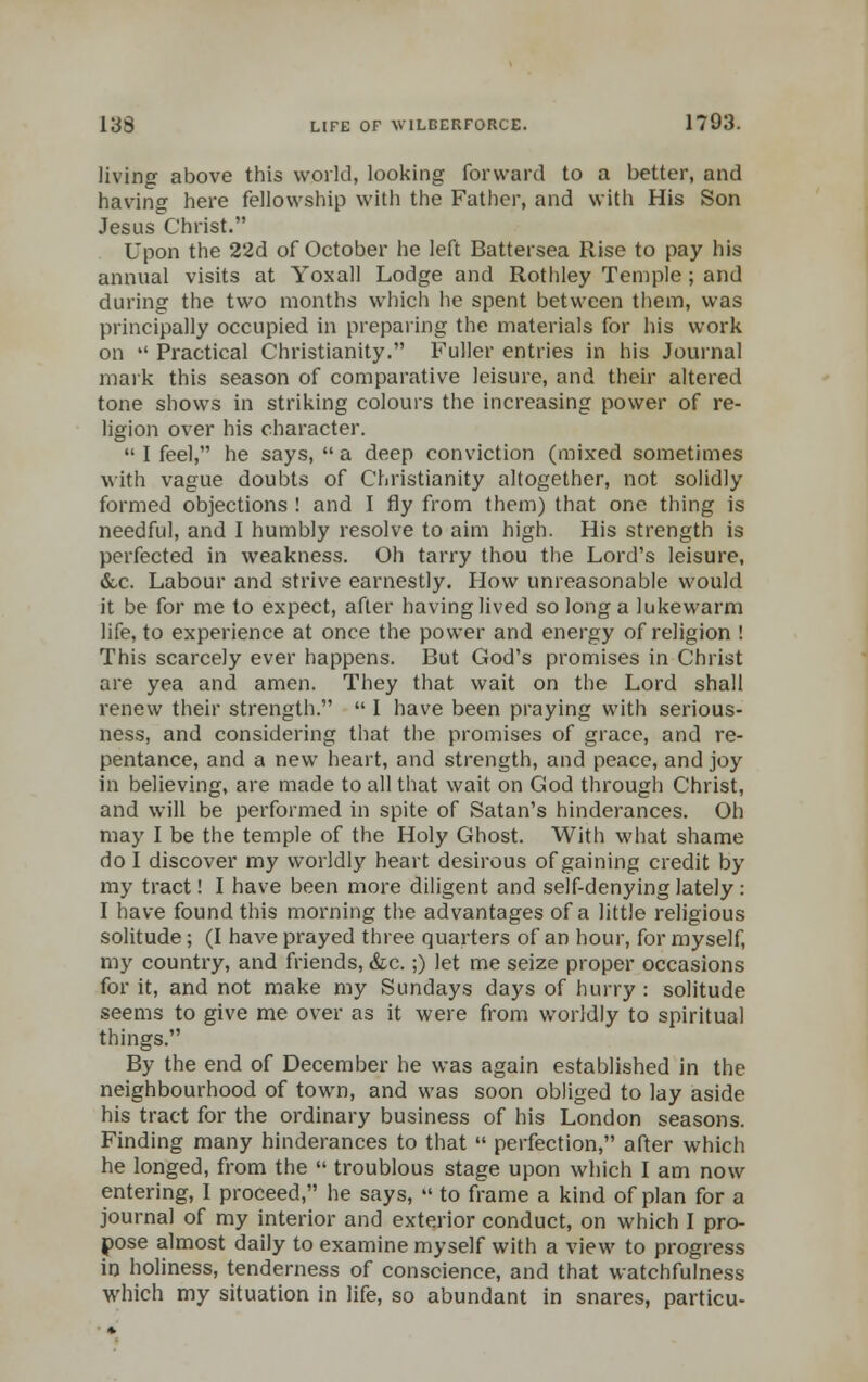 living above this world, looking forward to a better, and having here fellowship with the Father, and with His Son Jesus Christ. Upon the 22d of October he left Battersea Rise to pay his annual visits at Yoxall Lodge and Rothley Temple ; and during the two months which he spent between them, was principally occupied in preparing the materials for his work on Practical Christianity. Fuller entries in his Journal mark this season of comparative leisure, and their altered tone shows in striking colours the increasing power of re- ligion over his character. I feel, he says, a deep conviction (mixed sometimes with vague doubts of Christianity altogether, not solidly formed objections ! and I fly from them) that one thing is needful, and I humbly resolve to aim high. His strength is perfected in weakness. Oh tarry thou the Lord's leisure, &c. Labour and strive earnestly. How unreasonable would it be for me to expect, after having lived so long a lukewarm life, to experience at once the power and energy of religion ! This scarcely ever happens. But God's promises in Christ are yea and amen. They that wait on the Lord shall renew their strength. I have been praying with serious- ness, and considering that the promises of grace, and re- pentance, and a new heart, and strength, and peace, and joy in believing, are made to all that wait on God through Christ, and will be performed in spite of Satan's hinderances. Oh may I be the temple of the Holy Ghost. With what shame do I discover my worldly heart desirous of gaining credit by my tract! I have been more diligent and seif-denying lately : I have found this morning the advantages of a little religious solitude; (I have prayed three quarters of an hour, for myself, my country, and friends, &c.;) let me seize proper occasions for it, and not make my Sundays days of hurry : solitude seems to give me over as it were from worldly to spiritual things. By the end of December he was again established in the neighbourhood of town, and was soon obliged to lay aside his tract for the ordinary business of his London seasons. Finding many hinderances to that perfection, after which he longed, from the troublous stage upon which I am now entering, I proceed, he says, to frame a kind of plan for a journal of my interior and exterior conduct, on which I pro- pose almost daily to examine myself with a view to progress in holiness, tenderness of conscience, and that watchfulness which my situation in life, so abundant in snares, particu-