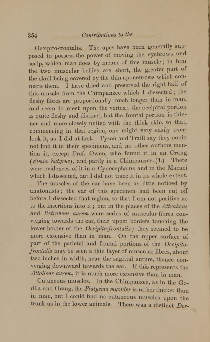 Occipito-frontalis. The apes have been generally sup- posed to possess the power of moving the eyebrows and scalp, which man does by means of this muscle ; in him the two muscular bellies are short, the greater part of the skull being covered by the thin aponeurosis which con- nects them. I have dried and preserved the right half of this muscle from the Chimpanzee which I dissected; the fleshy fibres are proportionally much longer than in man, and seem to meet upon the vertex; the occipital portion is quite fleshy and distinct, but the frontal portion is thin- ner and more closely united with the thick skin, so that, commencing in that region, one might very easily over- look it, as I did at first. Tyson and Traill say they could not find it in their specimens, and no other authors men- tion it, except Prof. Owen, who found it in an Orang (Simia Satyrus), and partly in a Chimpanzee. (4.) There were evidences of it in a Cynocephalus and in the Macaci which I dissected, but I did not trace it in its whole extent. The muscles of the ear have been as little noticed by anatomists; the ear of this specimen had been cut off before I dissected that region, so that I am not positive as to the insertions into it; but in the places of the Attraliens and Retrahens aurem were series of muscular fibres con- verging towards the ear, their upper borders touching the lower border of the Occipito-frontalis; they seemed to be more extensive than in man. On the upper surface of part of the parietal and frontal portions of the Occipito- frontalis may be seen a thin layer of muscular fibres, about two inches in width, near the sagittal suture, thence con- verging downward towards the ear. If this represents the Attollens aurem, it is much more extensive than in man. Cutaneous muscles. In the Chimpanzee, as in the Go- rilla and Orang, the Platysma myoides is rather thicker than in man, but I could find no cutaneous muscles upon the trunk as in the lower animals. There was a distinct Der-