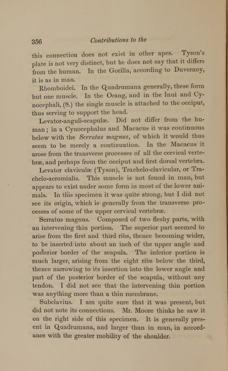 this connection does not exist in other apes. Tyson's plate is not very distinct, but he does not say that it differs from the human. In the Gorilla, according to Duvernoy, it is as in man. Rhomboidei. In the Quadrumana generally, these form but one muscle. In the Orang, and in the Inui and Cy- nocephali, (8.) the single muscle is attached to the occiput, thus serving to support the head. Levator-anguli-scapulee. Did not differ from the hu- man ; in a Cynocephalus and Macacus it was continuous below with the Serratus magnus, of which it would thus seem to be merely a continuation. In the Macacus it arose from the transverse processes of all the cervical verte- brae, and perhaps from the occiput and first dorsal vertebra. Levator clavicular (Tyson), Trachelo-clavicular, or Tra- chelo-acromialis. This muscle is not found in man, but appears to exist under some form in most of the lower ani- mals. In tHis specimen it was quite strong, but I did not see its origin, which is generally from the transverse pro- cesses of some of the upper cervical vertebras. Serratus magnus. Composed of two fleshy parts, with an intervening thin portion. The superior part seemed to arise from the first and third ribs, thence becoming wider, to be inserted into about an inch of the upper angle and posterior border of the scapula. The inferior portion is much larger, arising from the eight ribs below the third, thence narrowing to its insertion into the lower angle and part of the posterior border of the scapula, without any tendon. I did not see that the intervening thin portion was anything more than a thin membrane. Subclavius. I am quite sure that it was present, but did not note its connections. Mr. Moore thinks he saw it on the right side of this specimen. It is generally pres- ent in Quadrumana, and larger than in man, in accord- ance with the greater mobility of the shoulder.