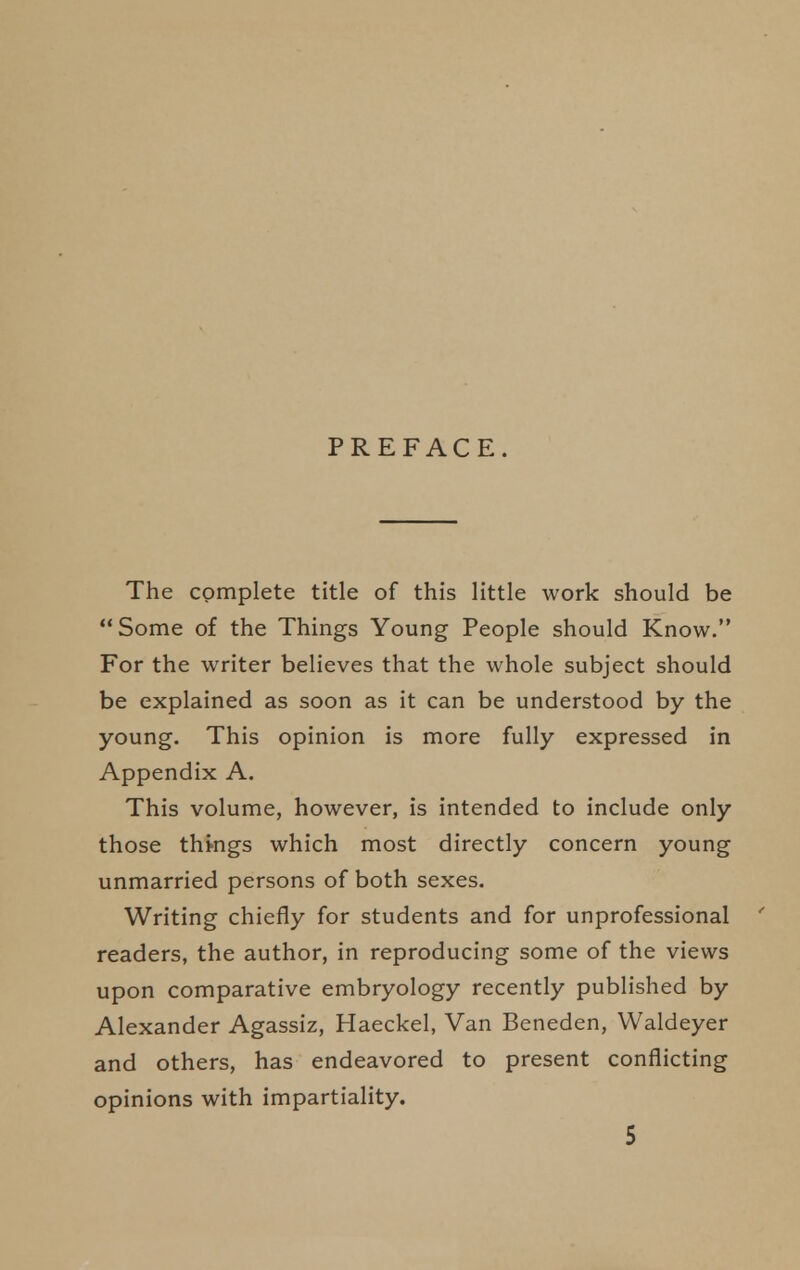 PREFACE. The complete title of this little work should be Some of the Things Young People should Know. For the writer believes that the whole subject should be explained as soon as it can be understood by the young. This opinion is more fully expressed in Appendix A. This volume, however, is intended to include only those thmgs which most directly concern young unmarried persons of both sexes. Writing chiefly for students and for unprofessional ' readers, the author, in reproducing some of the views upon comparative embryology recently published by Alexander Agassiz, Haeckel, Van Beneden, Waldeyer and others, has endeavored to present conflicting opinions with impartiality.