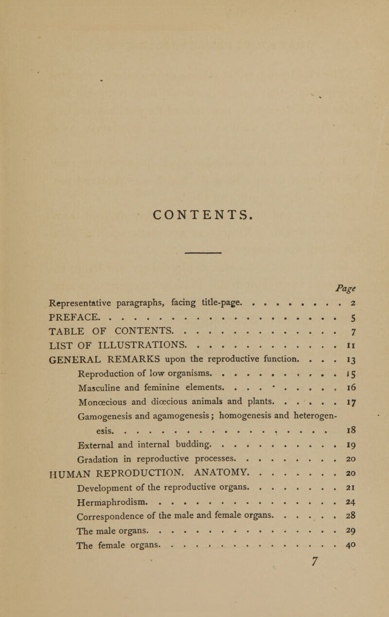 CONTENTS. Page Representative paragraphs, facing title-page 2 PREFACE S TABLE OF CONTENTS 7 LIST OF ILLUSTRATIONS ii GENERAL REMARKS upon the reproductive function. ... 13 Reproduction of low organisms 15 Masculine and feminine elements. . . . • 16 Monoecious and dioecious animals and plants 17 Gamogenesis and agamogenesis; homogenesis and heterogen- esis 18 External and internal budding 19 Gradation in reproductive processes 20 HUMAN REPRODUCTION. ANATOMY 20 Development of the reproductive organs 21 Hermaphrodism 24 Correspondence of the male and female organs 28 The male organs 29 The female organs 40