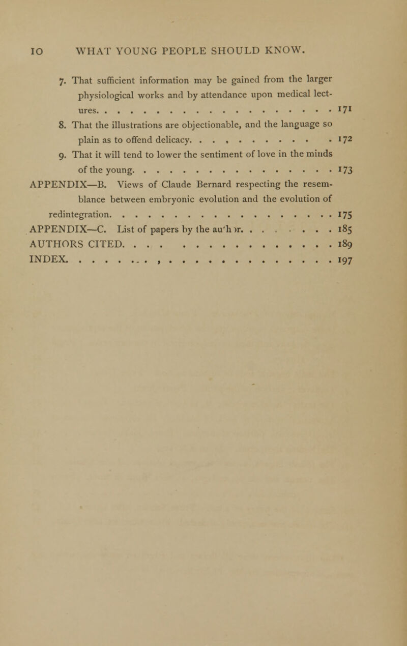 7. That sufficient information may be gained from the larger physiological works and by attendance upon medical lect- ures '7' 8. That the illustrations are objectionable, and the language so plain as to offend delicacy. . 172 9. That it will tend to lower the sentiment of love in the minds of the young 173 APPENDIX—B. Views of Claude Bernard respecting the resem- blance between embryonic evolution and the evolution of redintegration 175 APPENDIX—C. List of papers by the au'h ir 185 AUTHORS CITED 189 INDEX 197