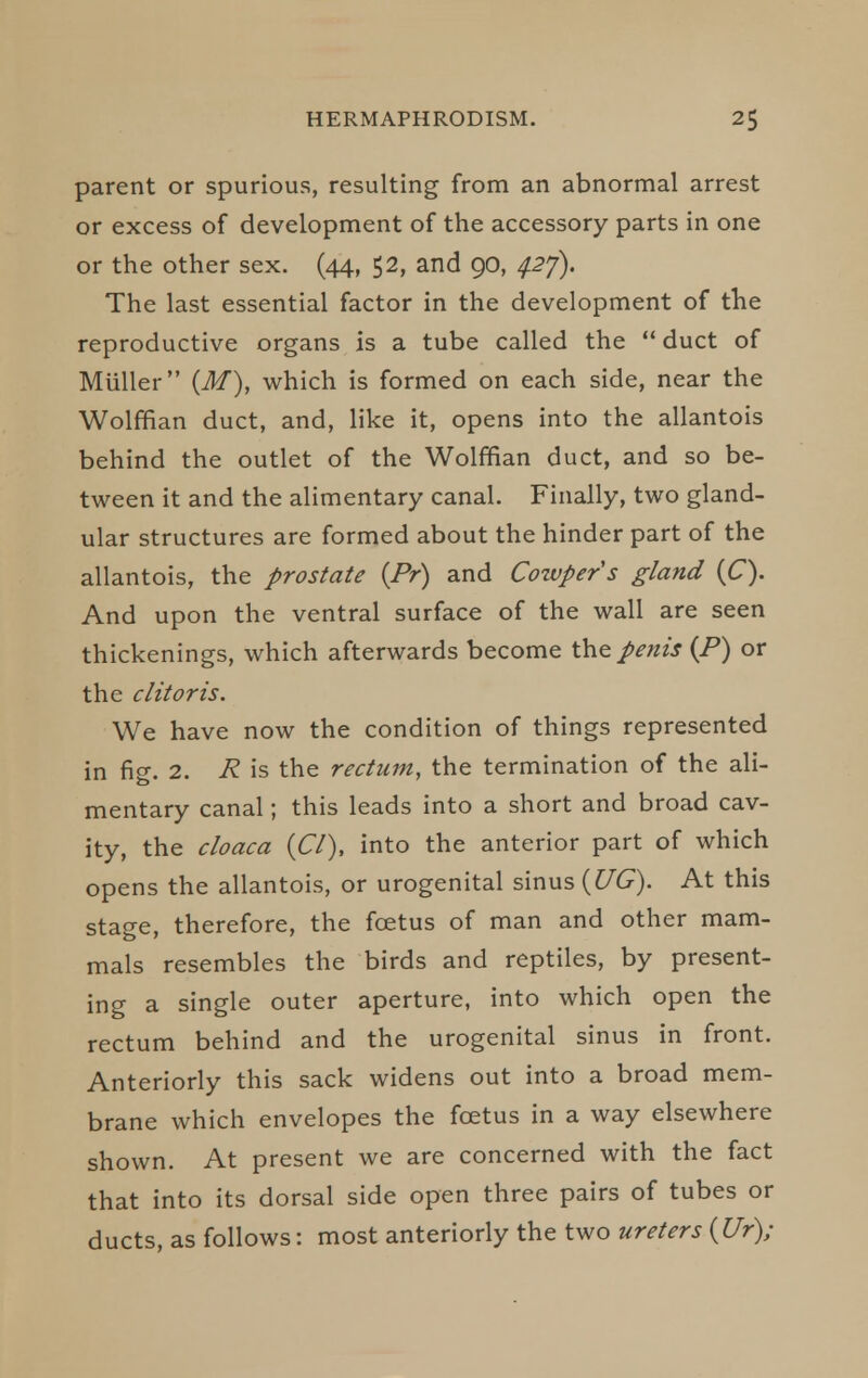 parent or spurious, resulting from an abnormal arrest or excess of development of the accessory parts in one or the other sex. (44, $2, and 90, ^27). The last essential factor in the development of the reproductive organs is a tube called the  duct of Miiller (M), which is formed on each side, near the Wolffian duct, and, like it, opens into the allantois behind the outlet of the Wolffian duct, and so be- tween it and the alimentary canal. Finally, two gland- ular structures are formed about the hinder part of the allantois, the prostate {Pr) and Cozvper s gland (C). And upon the ventral surface of the wall are seen thickenings, which afterwards become the penis (P) or the clitoris. We have now the condition of things represented in fig. 2. R is the rectum, the termination of the ali- mentary canal; this leads into a short and broad cav- ity, the cloaca {CI), into the anterior part of which opens the allantois, or urogenital sinus {UG). At this stage, therefore, the foetus of man and other mam- mals resembles the birds and reptiles, by present- ing a single outer aperture, into which open the rectum behind and the urogenital sinus in front. Anteriorly this sack widens out into a broad mem- brane which envelopes the foetus in a way elsewhere shown. At present we are concerned with the fact that into its dorsal side open three pairs of tubes or ducts, as follows: most anteriorly the two ureters {Ur);