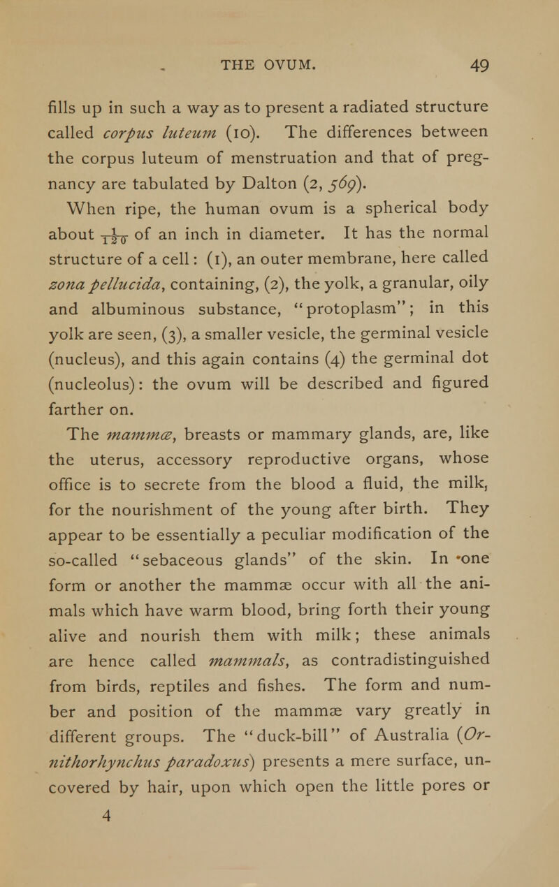 fills up in such a way as to present a radiated structure called corpus luteuin (lo). The differences between the corpus luteum of menstruation and that of preg- nancy are tabulated by Dalton (2, 56g). When ripe, the human ovum is a spherical body about y^-jj- of an inch in diameter. It has the normal structure of a cell: (i), an outer membrane, here called zona pellucida, containing, (2), the yolk, a granular, oily and albuminous substance, protoplasm; in this yolk are seen, (3), a smaller vesicle, the germinal vesicle (nucleus), and this again contains (4) the germinal dot (nucleolus): the ovum will be described and figured farther on. The mammce, breasts or mammary glands, are, like the uterus, accessory reproductive organs, whose office is to secrete from the blood a fluid, the milk, for the nourishment of the young after birth. They appear to be essentially a peculiar modification of the so-called sebaceous glands of the skin. In -one form or another the mammae occur with all the ani- mals which have warm blood, bring forth their young alive and nourish them with milk; these animals are hence called mammals, as contradistinguished from birds, reptiles and fishes. The form and num- ber and position of the mammae vary greatly in different groups. The duck-bill of Australia {Or- nithorhynchus paradoxus^ presents a mere surface, un- covered by hair, upon which open the little pores or 4