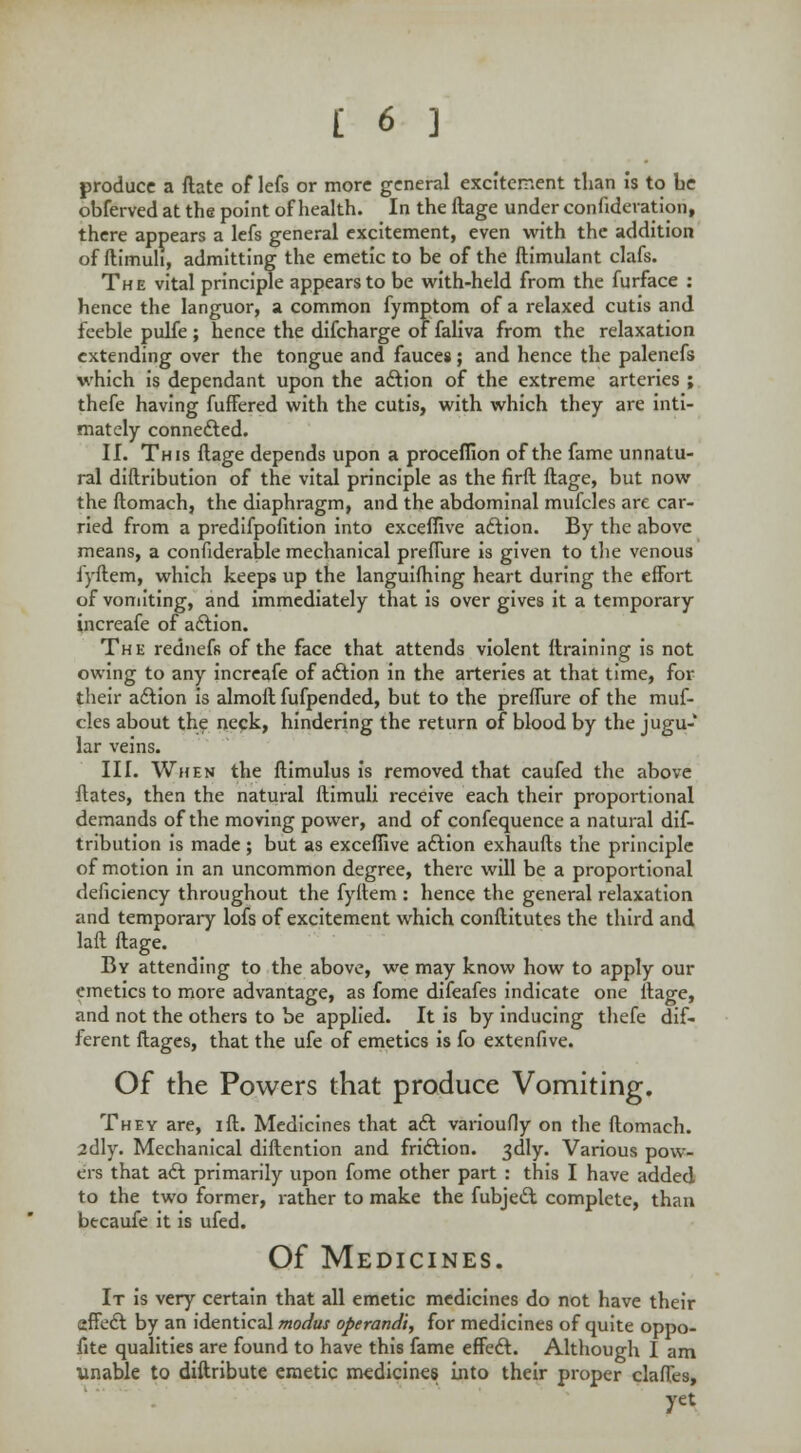 produce a ftate of lefs or more general excitement than is to be obferved at the point of health. In the ftage under confideration, there appears a lefs general excitement, even with the addition of ftimuh, admitting the emetic to be of the ftimulant clafs. The vital principle appears to be with-held from the furface : hence the languor, a common fymptom of a relaxed cutis and feeble pulfe; hence the difcharge of faliva from the relaxation extending over the tongue and fauces; and hence the palenefs which is dependant upon the action of the extreme arteries ; thefe having fuffered with the cutis, with which they are inti- mately connected. II. This ftage depends upon a proceflion of the fame unnatu- ral diftribution of the vital principle as the firft ftage, but now the ftomach, the diaphragm, and the abdominal mufcles are car- ried from a predifpofition into exceflive action. By the above means, a confiderable mechanical prefTure is given to the venous iyftem, which keeps up the languishing heart during the effort of vomiting, and immediately that is over gives it a temporary increafe of action. The redneffi of the face that attends violent ftraining is not owing to any increafe of action in the arteries at that time, for their action is almoft fufpended, but to the preffure of the muf- cles about the neck, hindering the return of blood by the jugu- lar veins. III. When the ftimulus is removed that caufed the above ftates, then the natural ftimuli receive each their proportional demands of the moving power, and of confequence a natural dif- tribution is made; but as exceflive action exhaufts the principle of motion in an uncommon degree, there will be a proportional deficiency throughout the fyitem : hence the general relaxation and temporary lofs of excitement which conftitutes the third and laft ftage. By attending to the above, we may know how to apply our emetics to more advantage, as fome difeafes indicate one ftage, and not the others to be applied. It is by inducing thefe dif- ferent ftages, that the ufe of emetics is fo extenfive. Of the Powers that produce Vomiting. They are, ift. Medicines that act varioufly on the ftomach. idly. Mechanical diftention and friction. 3dly. Various pow- ers that act primarily upon fome other part : this I have added to the two former, rather to make the fubject complete, than btcaufe it is ufed. Of Medicines. It is very certain that all emetic medicines do not have their effect by an identical modus operandi, for medicines of quite oppo- fite qualities are found to have this fame effect. Although I am unable to diftribute emetic medicines into their proper claffes, yet