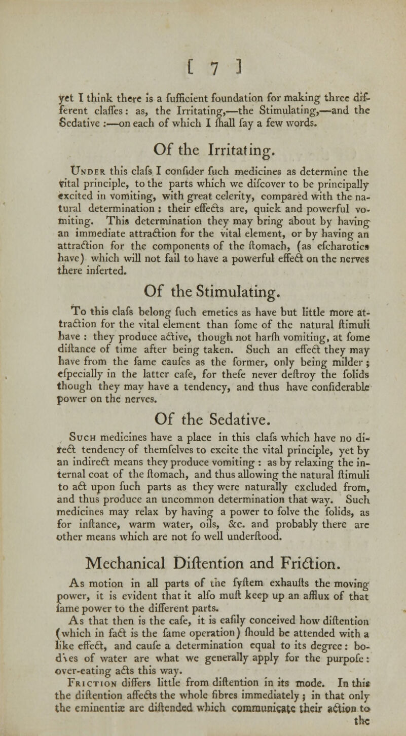 yet I think there Is a fufficient foundation for making three dif- ferent claffes: as, the Irritating,—the Stimulating,—and the Sedative :—on each of which I fhall fay a few words. Of the Irritating. Under this clafs I confider fuch medicines as determine the vital principle, to the parts which we difcover to be principally excited in vomiting, with great celerity, compared with the na- tural determination : their effects are, quick and powerful vo- miting. This determination they may bring about by having an immediate attraction for the vital element, or by having an attraction for the components of the ftomach, (as efcharotics have) which will not fail to have a powerful effect on the nerves there inferted. Of the Stimulating. To this clafs belong fuch emetics as have but little more at- traction for the vital element than fome of the natural ftimuli have : they produce active, though not harfh vomiting, at fome diftance of time after being taken. Such an effect they may have from the fame caufes as the former, only being milder; efpecially in the latter cafe, for thefe never deftroy the folids though they may have a tendency, and thus have confiderablc power on the nerves. Of the Sedative. Such medicines have a place in this clafs which have no di- rect tendency of themfelves to excite the vital principle, yet by an indirect means they produce vomiting : as by relaxing the in- ternal coat of the ftomach, and thus allowing the natural ftimuli to act upon fuch parts as they were naturally excluded from, and thus produce an uncommon determination that way. Such medicines may relax by having a power to folve the folids, as for inftance, warm water, oils, &c. and probably there arc other means which are not fo well underftood. Mechanical Diftention and Friction. As motion in all parts of the fyftem exhaufts the moving power, it is evident that it alfo mull keep up an afflux of that fame power to the different parts. As that then is the cafe, it is eafily conceived how diftention (which in fact is the fame operation) fhould be attended with a like effect, and caufe a determination equal to its degree: bo- dies of water are what we generally apply for the purpofe: over-eating acts this way. Friction differs little from diftention in its mode. In this the diftention affects the whole fibres immediately 5 in that only the eminentix are diftended which communicate their action to the