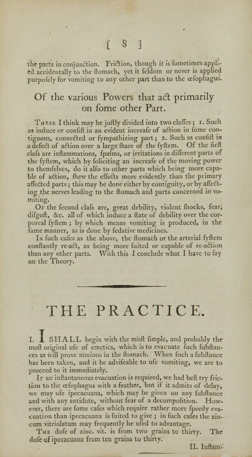 the parts in conjunction. Friction, though it is fometimcs appli- ed accidentally to the ftomach, yet it feldom or never is applied purpofely for vomiting to any other part than to the cefophagus. Of the various Powers that acl: primarily on fome other Part. Thf.se I think may be juflly divided into two clafTes; i. Such as induce or confift in an evident increafe of action in fome con- tiguous, connected or fympathizing part; 2. Such as confift in a defect of action over a large (hare of the fyftem. Of the firft clafs are inflammations, fpafms, or irritations in different parts of the fyftem, which by foliciting an increafe of the moving power to themfelves, do it alfo to other parts which being more capa- ble of action, fhew the effects more evidently than the primary affected parts; this may be done either by contiguity, or by affect- ing the nerves leading to the ftomach and parts concerned in vo- miting. Of the fecond clafs are, great debility, violent fnocks, fear, difguft, &c. all of which induce a ftate of debility over the cor- poreal fyftem ; by which means vomiting is produced, in the fame manner, as is done by fedative medicines. In fuch cafes as the above, the ftomach or the arterial fyftem conftantly re-act, as being more fuited or capable of re-action than any other parts. With this I conclude what I have to fay on the Theory. THE PRACTICE. I. X SHALL begin with the mbft fimple, and probably the moft original ufe of emetics, which is to evacuate fuch fubftan- ces as will prove noxious in the ftomach. When fuch a fubftance has been taken, and it be advifeable to ufe vomiting, we are to proceed to it immediately. If an inftantaneous evacuation is required, we had beft try fric- tion to the cefophagus with a feather, but if it admits of delay, we may ufe ipecacuana, which may be given on any fubftance and with any antidote, without fear of a decompofition. How- ever, there are fome cafes which require rather more fpeedy eva- cuation than ipecacuana is fuited to give ; in fuch cafes the zin- cum vitriolatum may frequently be ufed to advantage. The dofe of zinc. vit. is from two grains to thirty. The dofc of ipecacuana from ten grains to thirty; II. Inflam-