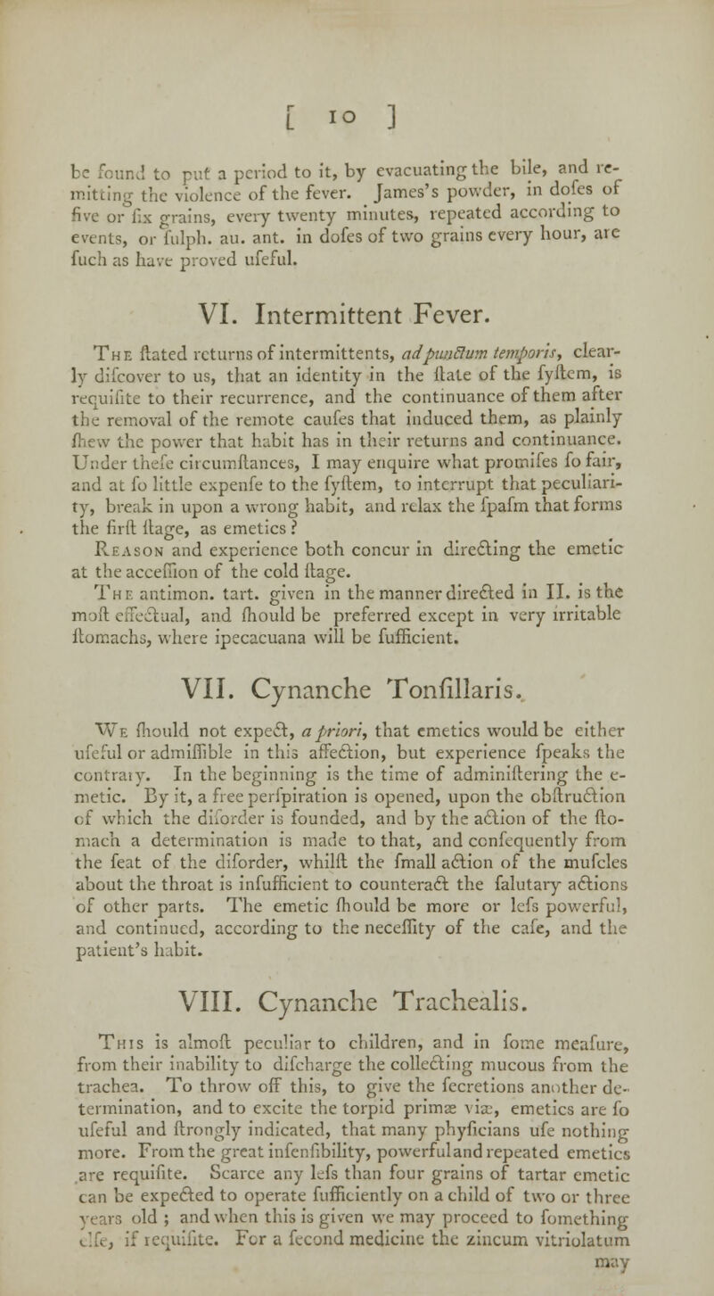 be four.,', to put a period to it, by evacuating tbe bile, and re- mitting the violence of the fever. James's powder, in dofes of five or fix grains, every twenty minutes, repeated according to events, or fulph. au. ant. in dofes of two grains every hour, are fuch as have proved ufeful. VI. Intermittent Fever. The ftated returns of intermittents, adpunBum temporis, clear- ly difcover to us, that an identity in the Hate of the fyftcm, is requifite to their recurrence, and the continuance of them after the removal of the remote caufes that induced them, as plainly be power that habit has in their returns and continuance. Under thefe circumftances, I may enquire what protnifes fo fair, and at fo little expenfe to the fyftem, to interrupt that peculiari- ty, break in upon a wrong habit, and relax the fpafm that forms the firft Hage, as emetics I Reason and experience both concur in directing the emetic at the acceuion of the cold ltage. The antimon. tart, given in the manner directed in II. is the moft effectual, and fhould be preferred except in very irritable ftomachs, where ipecacuana will be fufficient. VII. Cynanche Tonfillaris. We fhould not expect, a prion, that emetics would be either ufeful or admiflible in this affection, but experience fpeaks the contrary. In the beginning is the time of adminiftering the e- metic. By it, a free perfpiration is opened, upon the obstruction of which the diforder is founded, and by the action of the fto- mach a determination is made to that, and cenfequently from the feat of the diforder, whilft the fmall action of the mufcles about the throat is infufficient to counteract the falutary actions of other parts. The emetic fhould be more or lefs powerful, and continued, according to the neceflity of the cafe, and the patient's habit. VIII. Cynanche Trachealis. This is almoft peculiar to children, and in fome meafure, from their inability to difcharge the collecting mucous from the trachea. To throw off this, to give the fecretions another de- termination, and to excite the torpid primse via;, emetics are fo ufeful and ftrongly indicated, that many phyficians ufe nothing more. From the great infenfibility, powerful and repeated emetics .are requifite. Scarce any hfs than four grains of tartar emetic can be expected to operate fufficiently on a child of two or three years old ; and when this is given we may proceed to fomething elfe, if requifite. Fcr a fecond medicine the zincum vitriolatum may