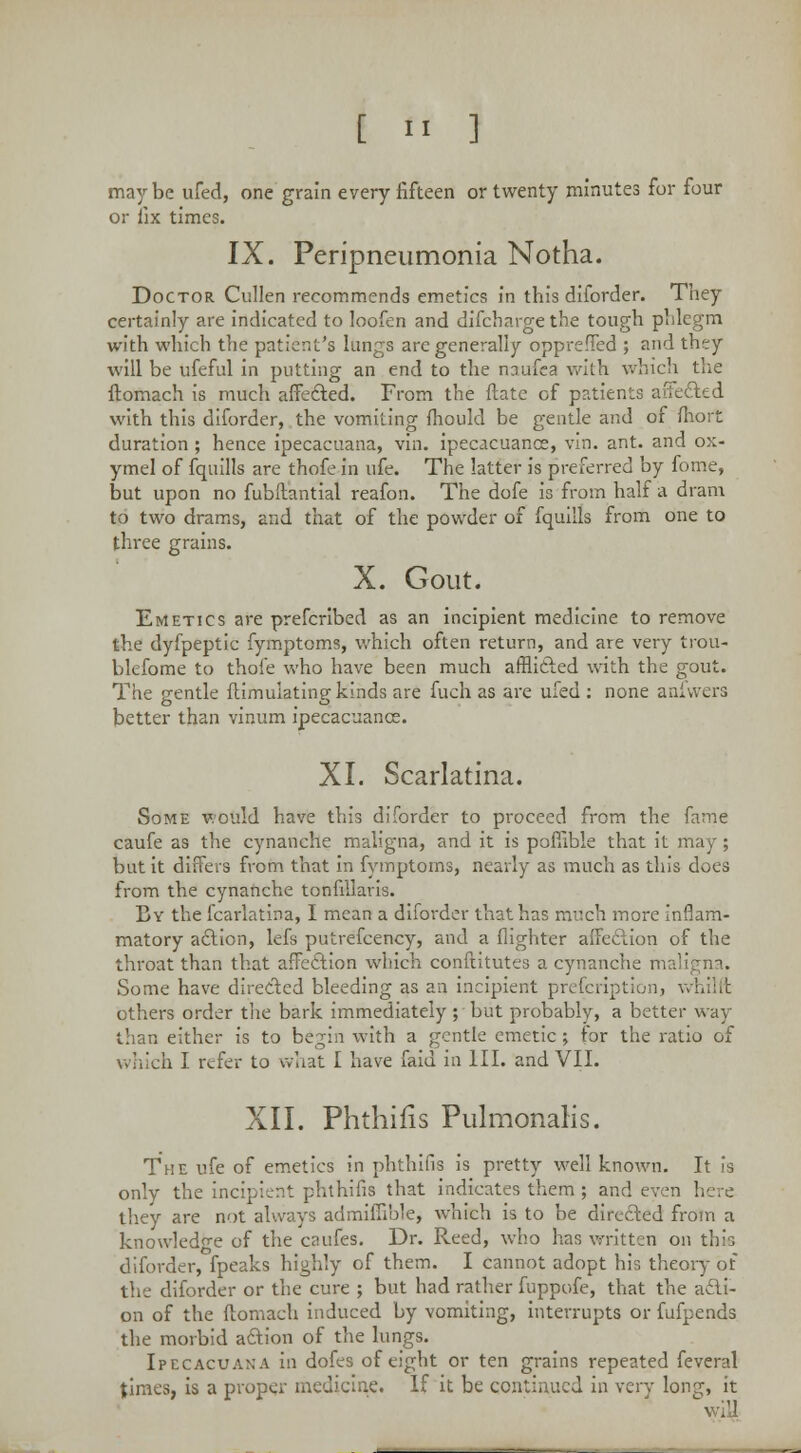 maybe ufed, one grain every fifteen or twenty minutes for four or fix times. IX. Peripneumonia Notha. Doctor Cullen recommends emetics in this diforder. They certainly are indicated to loofen and difcharge the tough phlegm with which the patient's lungs are generally oppreffed ; and they will be ufeful in putting an end to the nciufea with which the ftomach is much affected. From the Mate of patients affected with this diforder, the vomiting mould be gentle and of fhort duration ; hence ipecacuana, vin. ipecacuance, vin. ant. and ox- ymel of fquills are thofe in ufe. The latter is preferred by fome, but upon no fubftantial reafon. The dofe is from half a dram to two drams, and that of the powder of fquills from one to three grains. X. Gout. Emetics are prefcribed as an incipient medicine to remove the dyfpeptic fymptoms, which often return, and are very trou- blefome to thofe who have been much afflicted with the gout. The centle itimuiatinp-kinds are fuch as are ufed : none anfvvers better than vmum ipecacuance. XI. Scarlatina. Some would have this diforder to proceed from the fame caufe as the cynanche maligna, and it is poffible that it may ; but it differs from that in fymptoms, nearly as much as this does from the cynanche tonfiilaris. By the fcarlatina, I mean a diforder that has much more inflam- matory action, lefs putrefcency, and a (lighter affection of the throat than that affection which confututes a cynanche maligna. Some have directed bleeding as an incipient prescription, vvhilft others order the bark immediately ; but probably, a better way than either is to begin with a gentle emetic j for the ratio of which I refer to what I have faid in III. and VII. XII. Phthifis PulmonaKs. The ufe of emetics in phthifis is pretty well known. It is only the incipient phthifis that indicates them ; and even here they are not always admiffible, which is to be directed from a knowledge of the caufes. Dr. Reed, who has written on this diforder, fpeaks highly of them. I cannot adopt his theory of the diforder or the cure ; but had rather fuppofe, that the acti- on of the ftomach induced by vomiting, interrupts or fufpends the morbid action of the lungs. Ipecacuana in dofes of eight or ten grains repeated feveral times, is a proper medicine. If it be continued in very long, it wiU