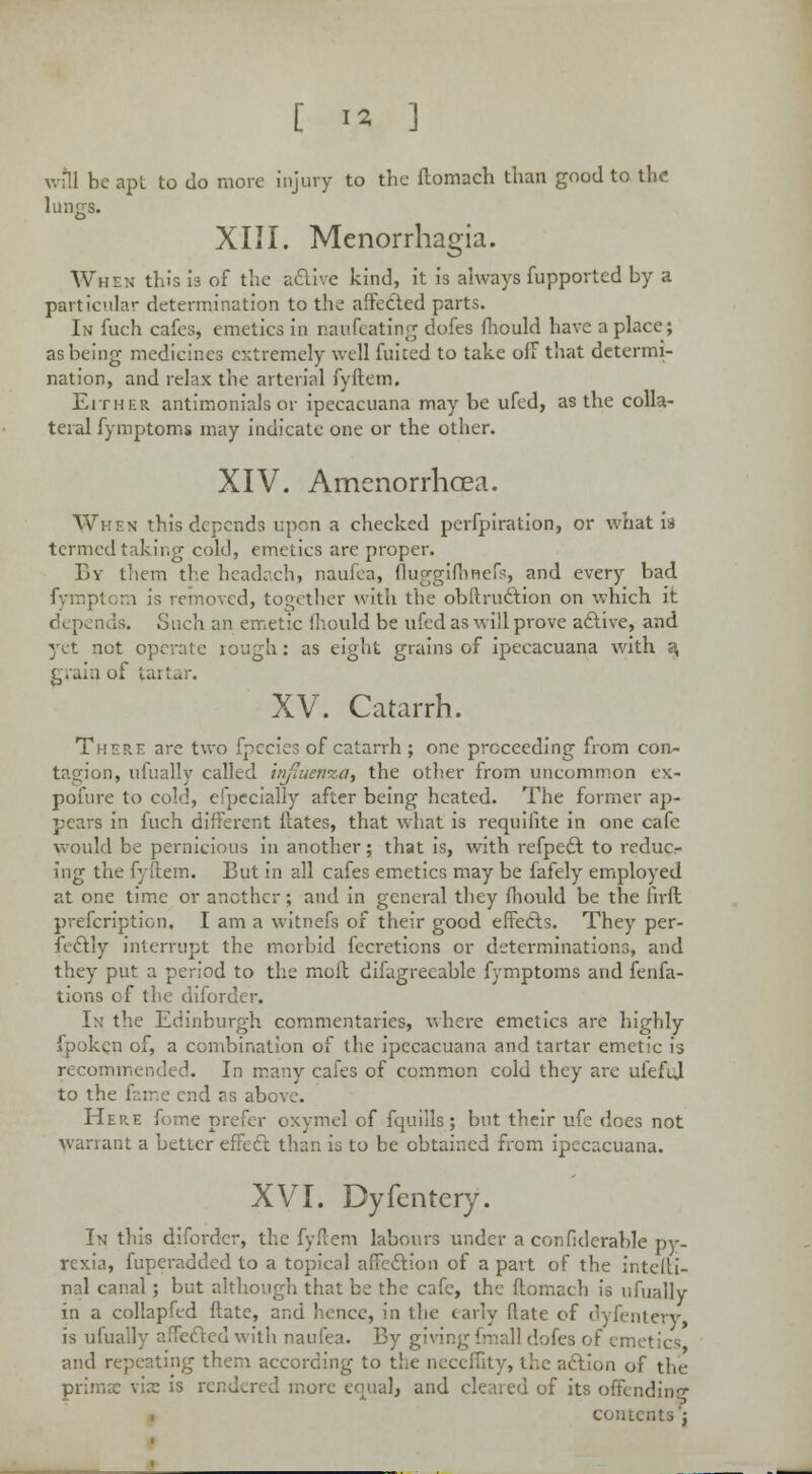 will be apt to do more injury to the ftomach than good to the lungs. XIII. Menorrhagia. When this is of the active kind, it is always fupportcd by a particular determination to the affected parts. In fuch cafes, emetics in naufeating dofes fhould have a place; as being medicines extremely well fuited to take oil that determi- nation, and relax the arterial fyftem. Either antimonials or ipecacuana may be ufed, as the colla- teral fymptoms may indicate one or the other. XIV. Amenorrhcea. When this depends upon a checked perfpiration, or what is termed taking cold, emetics are proper. By them the headach, naufea, fluggifhnefs, and every bad fymptom is removed, together with the obltru&ion on which it Such an emetic mould be ufed as will prove active, and yet not operate rough: as eight grains of ipecacuana with a grain of tartar. XV. Catarrh. There are two fpecies of catarrh; one proceeding from con- tagion, ufually called influenza, the other from uncommon ex- pofure to cold, especially after being heated. The former ap- pears in fuch different Hates, that what is requifite in one cafe would be pernicious in another ; that is, with refpedt to reduc- ing the fyftem. But in all cafes emetics may be fafely employed at one time or another; and in general they mould be the firft prescription. I am a witnefs of their good effects. They per- fectly interrupt the morbid fecretions or determinations, and they put a period to the moft difagrecable fymptoms and fenfa- tions of the diforder. In the Edinburgh commentaries, where emetics are highly fpoken of, a combination of the ipecacuana and tartar emetic is recommended. In many cafes of common cold they are ufeful to the fame end as above. Here fome prefer oxymel of fquills; but their ufe does not warrant a better effect than is to be obtained from ipecacuana. XVI. Dyfentery. In this diforder, the fyftem labours under a confiderable py- rexia, fuperadded to a topical affection of a part of the intefti- nal canal; but although that be the cafe, the ftomach is ufually in a collapfcd ftate, and hence, in the cany Rate of dyfentery is ufually affected with naufea. By giving fmall dofes of emetics and repeating them according to the n e action of the prims \ix is rendered more equal, and cleared of its offending' contents';