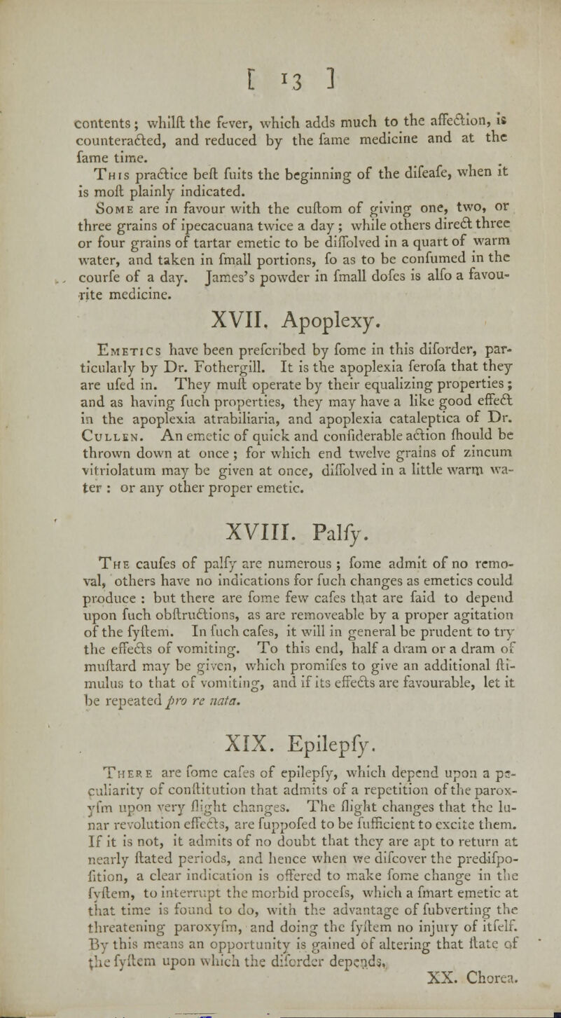 contents ; whilft the fever, which adds much to the affe&ion, is counteracted, and reduced by the fame medicine and at the fame time. This practice beft fuits the beginning of the difeafe, when it is moil plainly indicated. Some are in favour with the cuftom of giving one, two, or three grains of ipecacuana twice a day ; while others direct three or four grains of tartar emetic to be difTolved in a quart of warm water, and taken in fmall portions, fo as to be confumed in the courfe of a day. James's powder in fmall dofes is alfo a favou- rite medicine. XVII. Apoplexy. Emetics have been prefcribed by fome in this diforder, par- ticularly by Dr. Fothergill. It is the apoplexia ferofa that they are ufed in. They muft operate by their equalizing properties; and as having fuch properties, they may have a like good effeft in the apoplexia atrabiliaria, and apoplexia cataleptica of Dr. Cullen. An emetic of quick and confiderable action mould be thrown down at once ; for which end twelve grains of zincum vitriolatum may be given at once, diflblved in a little warm wa- ter : or any other proper emetic. XVIII. Palfy. The caufes of palfy are numerous ; fome admit of no remo- val, others have no indications for fuch changes as emetics could produce : but there are fome few cafes that are faid to depend upon fuch obftrucliions, as are removeable by a proper agitation of the fyltem. In fuch cafes, it will in general be prudent to try the effedls of vomiting. To this end, half a dram or a dram of muftard may be given, which promifes to give an additional fti- mulus to that of vomiting, and if its effec~ls are favourable, let it be repeated pro re nata. XIX. Epilepfy. There are fome cafes of epilepfy, which depend upon a ps- culiarity of conftitution that admits of a repetition oftheparox- yfm upon very flight changes. The flight changes that the lu- nar revolution effects, are fuppofed to be fufficient to excite them. If it is not, it admits of no doubt that they are apt to return at nearly ftated periods, and hence when we difcover the predifpo- fition, a clear indication is offered to make fome change in the fvftem, to interrupt the morbid procefs, which a fmart emetic at that time is found to do, with the advantage of fubverting the threatening paroxyfm, and doing the fyftem no injury of itfelf. By this means an opportunity is gained of altering that itate of ^hefyftem upon which the diforder depends. XX. Chorea.