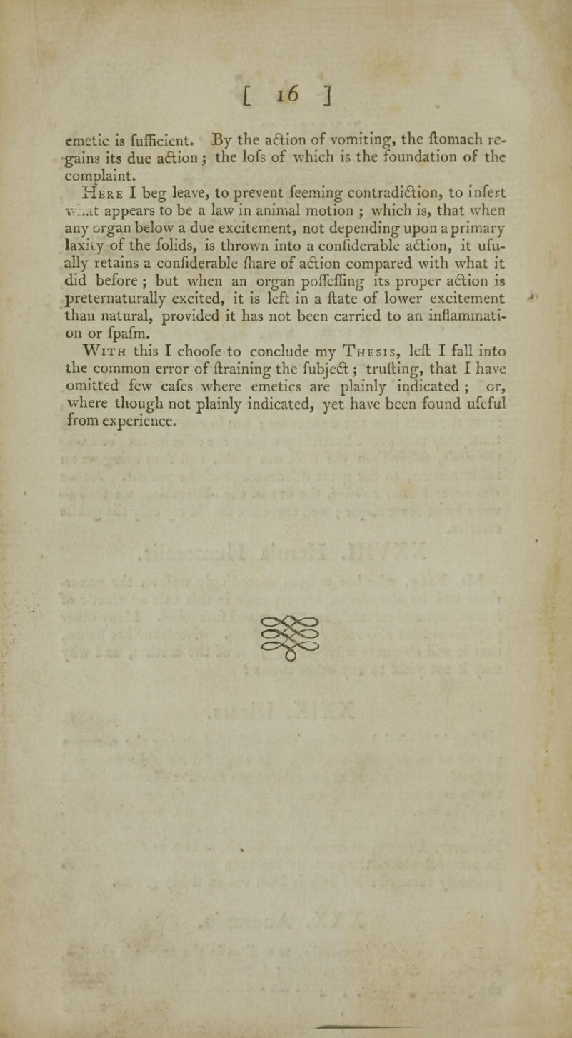 emetic is fufficient. By the aftion of vomiting, the ftomach re- gains its due action; the lofs of which is the foundation of the complaint. Here I beg leave, to prevent feeming contradiction, to infert v.,.it appears to be a law in animal motion ; which is, that when any organ below a due excitement, not depending upon a primary laxfiy of the folids, is thrown into a coniiderable action, it ufu- ally retains a confiderable fhare of action compared with what it did before ; but when an organ poflefiing its proper action is preternaturally excited, it is left in a ftate of lower excitement than natural, provided it has not been carried to an inflammati- on or fpafm. With this I choofe to conclude my Thesis, left I fall into the common error of ftraining the fubject; trufting, that I have omitted few cafes where emetics are plainly indicated ; or, where though not plainly indicated, yet have been found ufeful from experience. C^>