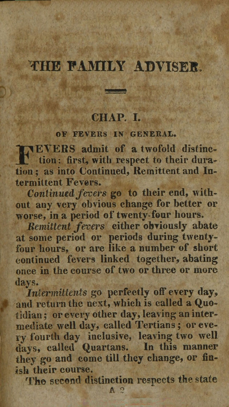 THE FAMILY ADVISEB CHAP. I. OF FEVERS IN GENERAL. FEVERS admit of a twofold distinc- tion: first, with respect to their dura- tion ; as into Continued, Remittent and In- termittent Fevers. Continued fevers go to their end, with- out any very obvious change for better or worse, in a period of twenty-four hours. Bemittcnt fevers either obviously abate at some period or periods during twenty- four hours, or are like a number of short continued fevers linked together, abating once in the course of two or three or more days. Inlermittents go perfectly off every day, and return the next, which is called a Quo- tidian ; or every other day, leaving an inter- mediate well day, called Tertians; or eve- ry fourth day inclusive, leaving two well days, called Quartans. In this manner they go and come till they change, or fin- ish their course. The second distinction respects the state