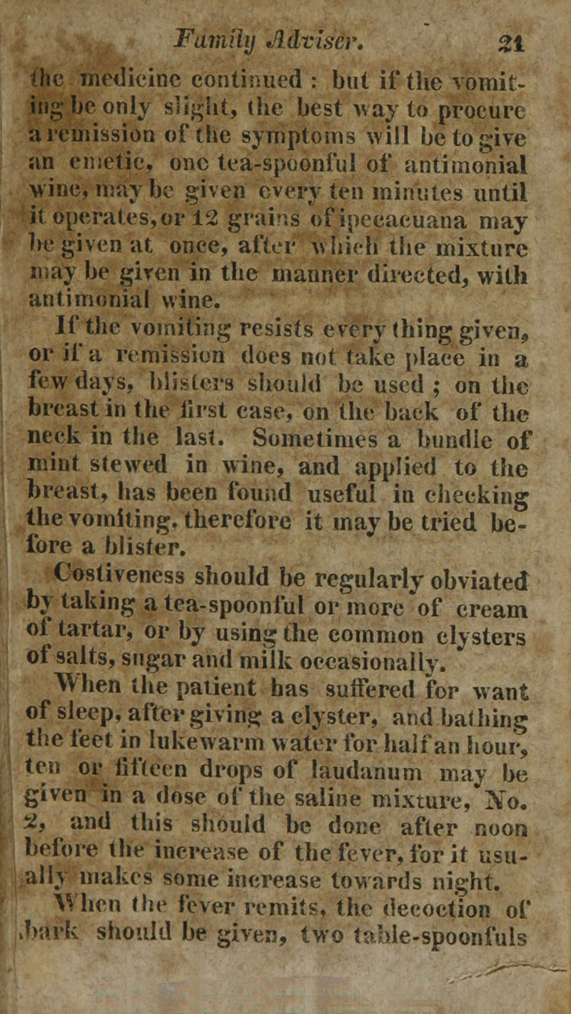 the medicine continued : but if the vomit- ing be only slight, (he best way to procure a remission of the symptoms will be to give an emetic, one tea-spoonful of antimonial wine, maybe given every ten minutes until it operates,or 12 grains ofipecaeuana may he given at once, after which the mixture may be given in the manner directed, with antimonial wine. If the vomiting resists every thing given, or if a remission does not take place in a few days, blisters should be used ; on the breast in the first case, on the back of the neck in the last. Sometimes a bundle of mint stewed in wine, and applied to the breast, has been found useful in checking the vomiting, therefore it may be tried be- fore a blister. Costiveness should be regularly obviated by taking a tea-spoonful or more of cream of tartar, or by using the common clysters of salts, sugar and milk occasionally. When the patient has sutfered for want of sleep, after giving a clyster, and bathing the feet in lukewarm water for half an hour, ten or fifteen drops of laudanum may be given in a dose of the saline mixture, No. 2, and this should be done after noon before the increase of the fever, for it usu- ally makes some increase towards night. When the fever remits, the decoction of bark should be given, two table-spoonfuls